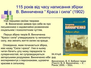 115 років від часу написання збірки
В. Винниченка “ Краса і сила” (1902)
Уже першими своїми творами
В. Винниченко заявив про себе як про
письменника з надзвичайно розвиненим
соціальним і психологічним чуттям.
Перша збірка творів В. Винниченка
"Краса і сила" утверджувала ту непохитну
силу, яка змінить життя селян на краще.
Оповідання, яким починається збірка,
має назву "Сила і краса". Уже в ньому
читач бачить цілу низку парадоксів та
суперечностей, які супроводжуються
авторськими роздумами. Винниченко ніби
експериментує з персонажами, шукаючи
красиве в сильному.
84.4Укр6
В48
Винниченко, В. К. Вибрані твори
[Текст] / В. К. Винниченко. – Х. :
Ранок, 2005. – 352с.
 