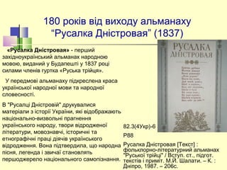 180 років від виходу альманаху
“Русалка Дністровая” (1837)
82.3(4Укр)-6 
Р88
Русалка Дністровая [Текст] :
фольклорно-літературний альманах
"Руської трійці" / Вступ. ст., підгот.
текстів і приміт. М.Й. Шалати. – К. :
Дніпро, 1987. – 206с.
«Русалка Дністровая» - перший
західноукраїнський альманах народною
мовою, виданий у Будапешті у 1837 році
силами членів гуртка «Руська трійця».
У передмові альманаху підкреслена краса
української народної мови та народної
словесності.
В "Русалці Дністровій" друкувалися
матеріали з історії України, які відображають
національно-визвольні прагнення
українського народу, твори відродженої
літератури, мовознавчі, історичні та
етнографічні праці діячів українського
відродження. Вона підтвердила, що народна
пісня, легенда і звичаї становлять
першоджерело національного самопізнання.
 