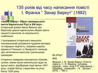 135 років від часу написання повісті
І. Франка “ Захар Беркут” (1882)
84.4Укр1
Ф83
Франко, І. Я. Захар Беркут [Текст] :
повість / І. Я. Франко ; [упоряд.,
передм., пояс. слів Р.П. Іванченко]. –
Перевид., переробл. – К. : Дніпро,
2016. – 180 с.
«Захар Беркут. Образ громадського
життя Карпатської Русі в XIII віці» -
історичний роман Івана Франка про 
боротьбу давніх карпатських общин проти 
нашестя монголів та соціального 
гноблення. 
У відтвореннi історичного минулого 
письменниковi допомогли художня вигадка 
та народна творчість, зокрема широко 
відома в Галичинi i в Закарпаттi легенда 
про затоплення монголів тухольською 
громадою. 
Історично правдиво письменник показав 
шляхи, якими йшли монгольськi орди на 
руськi землi, відобразив подiï весни 1241 
року, згадав битву з ворогами на річцi 
Калцi 1224 року.
 