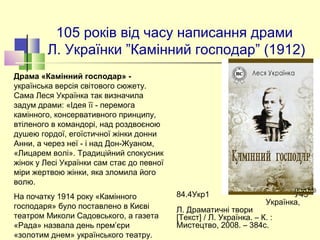 105 років від часу написання драми 
Л. Українки ”Камінний господар” (1912)
84.4Укр1 У45
Українка,
Л. Драматичні твори
[Текст] / Л. Українка. – К. :
Мистецтво, 2008. – 384с.
Драма «Камінний господар» - 
українська версія світового сюжету. 
Сама Леся Українка так визначила 
задум драми: «Ідея її - перемога 
камінного, консервативного принципу, 
втіленого в командорі, над роздвоєною 
душею гордої, егоїстичної жінки донни 
Анни, а через неї - і над Дон-Жуаном, 
«Лицарем волі». Традиційний спокусник 
жінок у Лесі Українки сам стає до певної 
міри жертвою жінки, яка зломила його 
волю. 
На початку 1914 року «Камінного 
господаря» було поставлено в Києві 
театром Миколи Садовського, а газета 
«Рада» назвала день прем’єри 
«золотим днем» українського театру. 
 