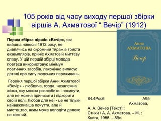 105 років від часу виходу першої збірки 
віршів А. Ахматової “ Вечір” (1912)
84.4Рос6 А95
Ахматова,
А. А. Вечер [Текст] :
Стихи / А. А. Ахматова. – М. :
Книга, 1988. – 89с.
Перша збірка віршів «Вечір», яка 
вийшла навесні 1912 року, не 
дивлячись на скромний тираж в триста 
екземплярів, приніс Ахматовій миттєву 
славу. У цій першій збірці молода 
поетеса використовує мінімум 
поетичних засобів, лаконічно виписує 
деталі про силу людських переживань.
 Героїня першої збірки Анни Ахматової 
«Вечір» - любляча, горда, незалежна 
жінка, яку можна розлюбити і покинути, 
але не можна принизити і підкорити 
своїй волі. Любов для неї - це не тільки 
найважливіше почуття, але й 
мистецтво, яким може володіти далеко 
не кожний.
 