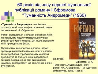 60 років від часу першої журнальної 
публікації роману І.Єфремова                
“Туманність Андромеди” (1960)
84.4Рос6                                      Е92     
                                 Ефремов, И. А. 
Туманность Андромеды [Текст] : 
роман / И. А. Ефремов. – М. : Детская 
литература, 1988. – 366 с. –
«Туманність Андромеди» - соціально-
філософський науково-фантастичний роман 
письменника І. А. Єфремова.
Роман складається із кількох сюжетних ліній, 
які показують людину майбутнього у всій 
розмаїтості його інтересів. Дія інших сюжетних 
ліній проходить на Землі.
Суспільство, яке описане в романі, автор 
пропонує вважати ідеальним, проте у романі 
також зроблена спроба показати конфлікт 
суспільства та вченого, який добровільно 
прийняв покарання за свій ризикований 
науковий експеримент, що спричинив значні 
руйнування. 
 