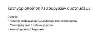 Kατηγοριοποίηση λειτουργικών συστημάτων
Ως προς:
• Τύπο της επεξεργασίας πληροφοριών που υποστηρίζουν
• Υποστήριξη ενός ή πολλών χρηστών
• Ανοικτό η κλειστό λογισμικό
 