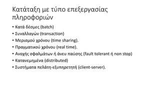 Κατάταξη με τύπο επεξεργασίας
πληροφοριών
• Κατά δέσμες (batch)
• Συναλλαγών (transaction)
• Μερισμού χρόνου (time sharing).
• Πραγματικού χρόνου (real time).
• Ανοχής σφαλμάτων ή άνευ παύσης (fault tolerant ή non stop)
• Κατανεμημένα (distributed)
• Συστήματα πελάτη-εξυπηρετητή (client-server).
 