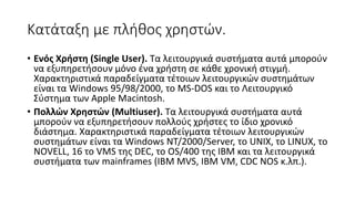 Κατάταξη με πλήθος χρηστών.
• Ενός Χρήστη (Single User). Τα λειτουργικά συστήματα αυτά μπορούν
να εξυπηρετήσουν μόνο ένα χρήστη σε κάθε χρονική στιγμή.
Χαρακτηριστικά παραδείγματα τέτοιων λειτουργικών συστημάτων
είναι τα Windows 95/98/2000, το MS-DOS και το Λειτουργικό
Σύστημα των Apple Macintosh.
• Πολλών Χρηστών (Multiuser). Τα λειτουργικά συστήματα αυτά
μπορούν να εξυπηρετήσουν πολλούς χρήστες το ίδιο χρονικό
διάστημα. Χαρακτηριστικά παραδείγματα τέτοιων λειτουργικών
συστημάτων είναι τα Windows ΝΤ/2000/Server, το UNIX, το LINUX, το
NOVELL, 16 το VMS της DEC, το OS/400 της IBM και τα λειτουργικά
συστήματα των mainframes (IBM MVS, IBM VM, CDC NOS κ.λπ.).
 