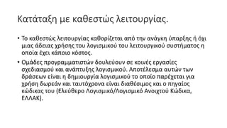 Κατάταξη με καθεστώς λειτουργίας.
• To καθεστώς λειτουργίας καθορίζεται από την ανάγκη ύπαρξης ή όχι
μιας άδειας χρήσης του λογισμικού του λειτουργικού συστήματος η
οποία έχει κάποιο κόστος.
• Ομάδες προγραμματιστών δουλεύουν σε κοινές εργασίες
σχεδιασμού και ανάπτυξης λογισμικού. Αποτέλεσμα αυτών των
δράσεων είναι η δημιουργία λογισμικού το οποίο παρέχεται για
χρήση δωρεάν και ταυτόχρονα είναι διαθέσιμος και ο πηγαίος
κώδικας του (Ελεύθερο Λογισμικό/Λογισμικό Ανοιχτού Κώδικα,
ΕΛΛΑΚ).
 