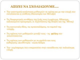 ΑΞΙΖΕΙ ΝΑ ΣΧΟΛΙΑΣΟΥΜΕ….
 Την οικονομική κατάσταση μαθητριών σε σχέση και με την εποχή που
εκτυλίσσεται η υπόθεση (δικτατορία του Μεταξά)
 Τις διαφορετικές συνθήκες της ζωής τους (εμφάνιση, δίδακτρα,
καλοκαιρινοί προορισμοί, οι περιπτώσεις της Ποζέλι και της Μίνας)
 Τις κοινωνικές ιδέες, τις προκαταλήψεις, τα ταμπού της
εποχής.
 Τις σχέσεις των μαθητριών μεταξύ τους - τις φιλίες που
αναπτύσσονται
 Τις σχέσεις των μαθητριών με το σχολείο και τους
καθηγητές: Διευθύντρια - κυρία Κλάρα
 Την ατμόσφαιρα που επικρατούσε στην εκπαίδευση την παλαιότερη
εποχή.
 