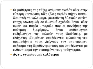  Οι μαθήτριες της τάξης ανήκουν σχεδόν όλες στην
εύπορη κοινωνική τάξη (όλες σχεδόν πήγαν κάπου
διακοπές το καλοκαίρι, φοιτούν τη δύσκολη εκείνη
εποχή εσωτερικές σε ιδιωτικό σχολείο. Είναι όλες
όμως μια παρέα , παρόλο που οι συνθήκες της
καθεμιάς διαφέρουν. Είναι αυθόρμητες,
εκδηλώνουν τις φιλικές τους διαθέσεις, με
ελάχιστες εξαιρέσεις, υποδέχονται φιλικά τη νέα
συμμαθήτρια τους. Δείχνουν τον απαιτούμενο
σεβασμό στη διευθύντρια τους και υποδέχονται με
ενθουσιασμό την αγαπημένη τους καθηγήτρια.
 Ας τις γνωρίσουμε καλύτερα:
 