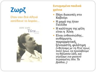 Ζωρζ
Όταν σαν θεά Αθηνά
κατέβαινε το λοφάκι…
Ευτυχισμένα παιδικά
χρόνια
 Πήγε διακοπές στο
Καβούρι
 Η μαμά της ήταν
Γαλλίδα
 Η καλύτερη της φίλη
είναι η Άλκη
 Είναι ενθουσιώδης ,
αυθόρμητη,
παρορμητική,
ξένοιαστη, φιλότιμη
(«Φεύγαμε με τη Ρενέ πρωί,
πολύ πρωί, να προλάβουμε
τη θάλασσα λάδι, και
γυρίζαμε για φαγητό
περασμένες δύο. Τα
βράδια...)
 