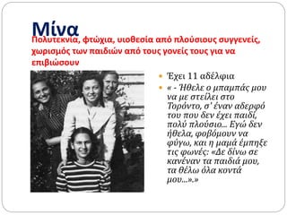 ΜίναΠολυτεκνία, φτώχια, υιοθεσία από πλούσιους συγγενείς,
χωρισμός των παιδιών από τους γονείς τους για να
επιβιώσουν
 Έχει 11 αδέλφια
 « - Ήθελε ο μπαμπάς μου
να με στείλει στο
Τορόντο, σ' έναν αδερφό
του που δεν έχει παιδί,
πολύ πλούσιο... Εγώ δεν
ήθελα, φοβόμουν να
φύγω, και η μαμά έμπηξε
τις φωνές: «Δε δίνω σε
κανέναν τα παιδιά μου,
τα θέλω όλα κοντά
μου...».»
 