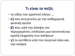 Τι είναι το πεζό;
 το είδος του γραπτού λόγου …
 α) που συγγενεύει με την καθημερινή
φυσική ομιλία
 β) που, από την άποψη του
περιεχομένου, επιδιώκει μια κανονική και
ομαλή έκφραση των σκέψεων
 γ) το αντίθετο από τον ποιητικό λόγο και
την ποίηση
 