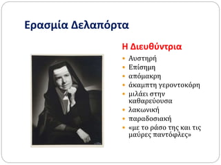 Ερασμία Δελαπόρτα
Η Διευθύντρια
 Αυστηρή
 Επίσημη
 απόμακρη
 άκαμπτη γεροντοκόρη
 μιλάει στην
καθαρεύουσα
 λακωνική
 παραδοσιακή
 «με το ράσο της και τις
μαύρες παντόφλες»
 
