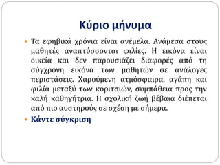 Κύριο μήνυμα
 Τα εφηβικά χρόνια είναι ανέμελα. Ανάμεσα στους
μαθητές αναπτύσσονται φιλίες. Η εικόνα είναι
οικεία και δεν παρουσιάζει διαφορές από τη
σύγχρονη εικόνα των μαθητών σε ανάλογες
περιστάσεις. Χαρούμενη ατμόσφαιρα, αγάπη και
φιλία μεταξύ των κοριτσιών, συμπάθεια προς την
καλή καθηγήτρια. Η σχολική ζωή βέβαια διέπεται
από πιο αυστηρούς σε σχέση με σήμερα.
 Κάντε σύγκριση
 