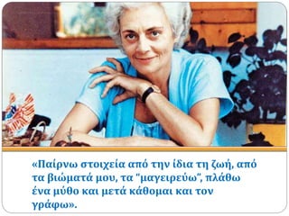 «Παίρνω στοιχεία από την ίδια τη ζωή, από
τα βιώματά μου, τα “μαγειρεύω”, πλάθω
ένα μύθο και μετά κάθομαι και τον
γράφω».
 