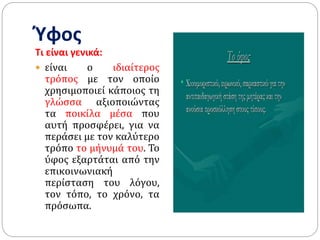 Ύφος
Τι είναι γενικά:
 είναι ο ιδιαίτερος
τρόπος µε τον οποίο
χρησιμοποιεί κάποιος τη
γλώσσα αξιοποιώντας
τα ποικίλα µέσα που
αυτή προσφέρει, για να
περάσει µε τον καλύτερο
τρόπο το µήνυµά του. Το
ύφος εξαρτάται από την
επικοινωνιακή
περίσταση του λόγου,
τον τόπο, το χρόνο, τα
πρόσωπα.
 