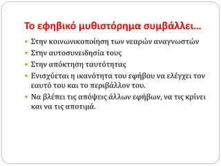 Το εφηβικό μυθιστόρημα συμβάλλει…
 Στην κοινωνικοποίηση των νεαρών αναγνωστών
 Στην αυτοσυνειδησία τους
 Στην απόκτηση ταυτότητας
 Ενισχύεται η ικανότητα του εφήβου να ελέγχει τον
εαυτό του και το περιβάλλον του.
 Να βλέπει τις απόψεις άλλων εφήβων, να τις κρίνει
και να τις αποτιμά.
 