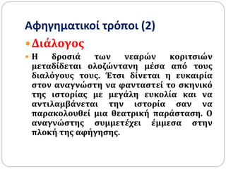 Αφηγηματικοί τρόποι (2)
Διάλογος
 Η δροσιά των νεαρών κοριτσιών
μεταδίδεται ολοζώντανη μέσα από τους
διαλόγους τους. Έτσι δίνεται η ευκαιρία
στον αναγνώστη να φανταστεί το σκηνικό
της ιστορίας με μεγάλη ευκολία και να
αντιλαμβάνεται την ιστορία σαν να
παρακολουθεί μια θεατρική παράσταση. Ο
αναγνώστης συμμετέχει έμμεσα στην
πλοκή της αφήγησης.
 