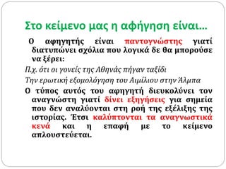 Στο κείμενο μας η αφήγηση είναι…
Ο αφηγητής είναι παντογνώστης γιατί
διατυπώνει σχόλια που λογικά δε θα μπορούσε
να ξέρει:
Π.χ. ότι οι γονείς της Αθηνάς πήγαν ταξίδι
Την ερωτική εξομολόγηση του Αιμίλιου στην Άλμπα
Ο τύπος αυτός του αφηγητή διευκολύνει τον
αναγνώστη γιατί δίνει εξηγήσεις για σημεία
που δεν αναλύονται στη ροή της εξέλιξης της
ιστορίας. Έτσι καλύπτονται τα αναγνωστικά
κενά και η επαφή με το κείμενο
απλουστεύεται.
 