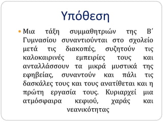 Υπόθεση
 Μια τάξη συμμαθητριών της Β΄
Γυμνασίου συναντιούνται στο σχολείο
μετά τις διακοπές, συζητούν τις
καλοκαιρινές εμπειρίες τους και
ανταλλάσσουν τα μικρά μυστικά της
εφηβείας, συναντούν και πάλι τις
δασκάλες τους και τους ανατίθεται και η
πρώτη εργασία τους. Κυριαρχεί μια
ατμόσφαιρα κεφιού, χαράς και
νεανικότητας
 