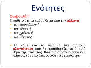 Ενότητες
Συμβουλή!!!
Η κάθε ενότητα καθορίζεται από την αλλαγή
 των προσώπων ή
 του τόπου ή
 του χρόνου ή
 του θέματος.
 Σε κάθε ενότητα δίνουμε ένα σύντομο
πλαγιότιτλο που θα προσδιορίζει το βασικό
θέμα της ενότητας. Όσο πιο σύντομο είναι ένα
κείμενο, τόσο λιγότερες ενότητες χωρίζουμε .
 