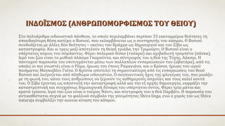 ΙΝΔΟΪΣΜΟΣ (ΑΝΘΡΩΠΟΜΟΡΦΙΣΜΟΣ ΤΟΥ ΘΕΙΟΥ)ΙΝΔΟΪΣΜΟΣ (ΑΝΘΡΩΠΟΜΟΡΦΙΣΜΟΣ ΤΟΥ ΘΕΙΟΥ)
Στο πολυάριθμο ινδουιστικό πάνθεον, το οποίο περιλαμβάνει περίπου 33 εκατομμύρια θεότητες τη
σπουδαιότερη θέση κατέχει ο Βισνού, που εκλαμβάνεται ως ο συντηρητής του κόσμου. Ο Βισνού
συνδυάζεται με άλλες δύο θεότητες – εκείνες του Βράχμα ως δημιουργού και του Σίβα ως
καταστροφέα. Και οι τρεις μαζί αποτελούν τη θεϊκή τριάδα, την Τριμούρτι. Ο Βισνού είναι ο
υπέρτατος κύριος του σύμπαντος. Φέρει πολεμικό δίσκο (τσάκρα) και αχιβαδωτή τρομπέτα (σάνκα).
Ιερό του ζώο είναι το μυθικό πλάσμα Γκαρούντα, και σύντροφός του η θεά της Τύχης, Λάκσμι. Η
πανταχού παρουσία του επιτυγχάνεται μέσω των πολλαπλών ενσαρκώσεών του (αβατάρα), από τις
οποίες οι πιο γνωστές είναι ο Ράμα, ήρωας του έπους Ραμαγιάνα, και ο Κρίσνα, ήρωας του ιερού
ποιήματος Μαγκαβάνι Γκίτα. O Kρίσνα αποτελεί τη σημαντικότερη από τις ενσαρκώσεις του θεού
Βισνού και λατρεύεται από πληθώρα ινδουιστών. Ο σαγηνευτικός ήχος της φλογέρας του, που μοιάζει
με τη φωνή του, κάνει τους ανθρώπους να ξεχνούν τις καθημερινές ασχολίες και τους καλεί κοντά
του. Ο Σίβα έχοντας ως αποστολή την καταστροφή αλλά και την εξ αρχής δημιουργία, εκφράζει την
καταστρεπτική και συγχρόνως δημιουργική δύναμη του υπέρτατου όντος. Φέρει τρία μάτια και
κρατά τρίαινα. Ιερό του ζώο είναι ο ταύρος Νάντι, και σύντροφός του η θεά Παρβάτι. Η παρουσία του
αντικαθίσταται συχνά με το φαλλικό σύμβολο της γονιμότητας Shiva linga, ενώ ο χορός του ως Shiva
nataraja συμβολίζει την αιώνια κίνηση του κόσμου.
 