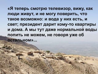 «Я теперь смотрю телевизор, вижу, как
люди живут, и не могу поверить, что
такое возможно: и вода у них есть, и
свет; президент дарит кому-то квартиры
и дома. А мы тут даже нормальной воды
попить не можем, не говоря уже об
остальном»...
 