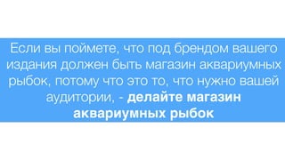 Если вы поймете, что под брендом вашего
издания должен быть магазин аквариумных
рыбок, потому что это то, что нужно вашей
аудитории, - делайте магазин
аквариумных рыбок
 