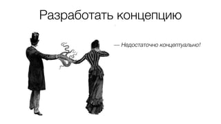 Разработать концепцию
— Недостаточно концептуально!
 