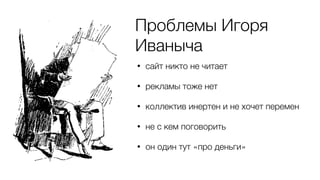 Проблемы Игоря
Иваныча
• сайт никто не читает
• рекламы тоже нет
• коллектив инертен и не хочет перемен
• не с кем поговорить
• он один тут «про деньги»
 