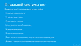 Каждая система будет показывать разные цифры
• Разные методики подсчета
• Точно не считает никто
• Самое важное – тренды!
Ограничения систем веб-аналитики:
• Нельзя удалить данные
• Нельзя изменить данные
• Импортировать данные можно, но нужен дополнительные сервисы
• Данные о стоимости трафика можно передавать, но есть ограничения
Кликобилие ©
Идеальной системы нет
 