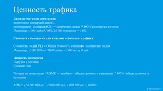 я
Ценность трафика
Базовые метрики конверсии:
количество конверсий(лидов),
коэффициент конверсии(CR) = количество лидов * 100%/количество визитов
Например: 1000 лидов*100%/10 000 переходов = 10%
Стоимость конверсии для каждого источника трафика:
Стоимость лида(CPL) = Общая стоимость кампании /количество лидов
Например: 1 000 000 тг /1000 лидов = 1000 тг за 1 лид
Ценность конверсии
Выручка (Revenue)
Средний чек
Возврат на инвестиции (ROMI) = (прибыль – общая стоимость кампании) * 100% / общая стоимость
кампании
ROMI= (10 000 000 тг – 1 000 000 тг)/ 1 000 000 тг = 1000%
Кликобилие ©
 