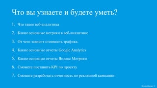 1. Что такое веб-аналитика
2. Какие основные метрики в веб-аналитике
3. От чего зависит стоимость трафика.
4. Какие основные отчеты Google Analytics
5. Какие основные отчеты Яндекс Метрики
6. Сможете поставить KPI по проекту
7. Сможете разработать отчетность по рекламной кампании
Что вы узнаете и будете уметь?
Кликобилие ©
 