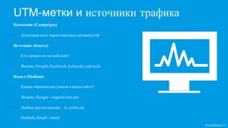UTM-метки и источники трафика
Кампании (Campaigns)
• Агрегация всех маркетинговых активностей
Источник (Source)
• Кто привел их на мой сайт?
• Яндекс, Google,Facebook,kolesa.kz,zakon,kz
Канал (Medium)
• Каким образомони узнали о моем сайте?
• Яндекс, Google – organic или cpc
• Любые другие каналы – tv, print,etc.
• Outlook,Gmail - email
Кликобилие ©
 