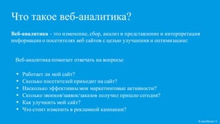 Кликобилие ©
Веб-аналитика - это изменение, сбор, анализ и представление и интерпретация
информации о посетителях веб сайтов с целью улучшения и оптимизации:
Что такое веб-аналитика?
Веб-аналитика помогает отвечать на вопросы:
• Работает ли мой сайт?
• Сколько посетителей приходит на сайт?
• Насколько эффективны мои маркетинговые активности?
• Сколько звонков/заявок/заказов получил пришло сегодня?
• Как улучшить мой сайт?
• Что стоит изменить в рекламной кампании?
 