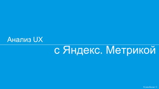 c Яндекс. Метрикой
Анализ UX
Кликобилие ©
 