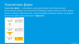 Аналитика форм
Кликобилие ©
Аналитика форм — инструмент, предназначенный для сайтов, активно
использующих формы для заполнения. Например, строку поиска по сайту, форму
заказа или форму обратной связи. Аналитика форм позволяет понять, как именно
посетители сайта взаимодействуют с формами.
 