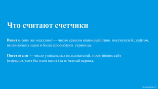 Кликобилие ©
Что считают счетчики
Визиты (они же «сессии») — число сеансов взаимодействия посетителей с сайтом,
включающих один и более просмотров страницы.
Посетители — число уникальных пользователей, посетивших сайт
(имевших хотя бы один визит) за отчетный период.
 