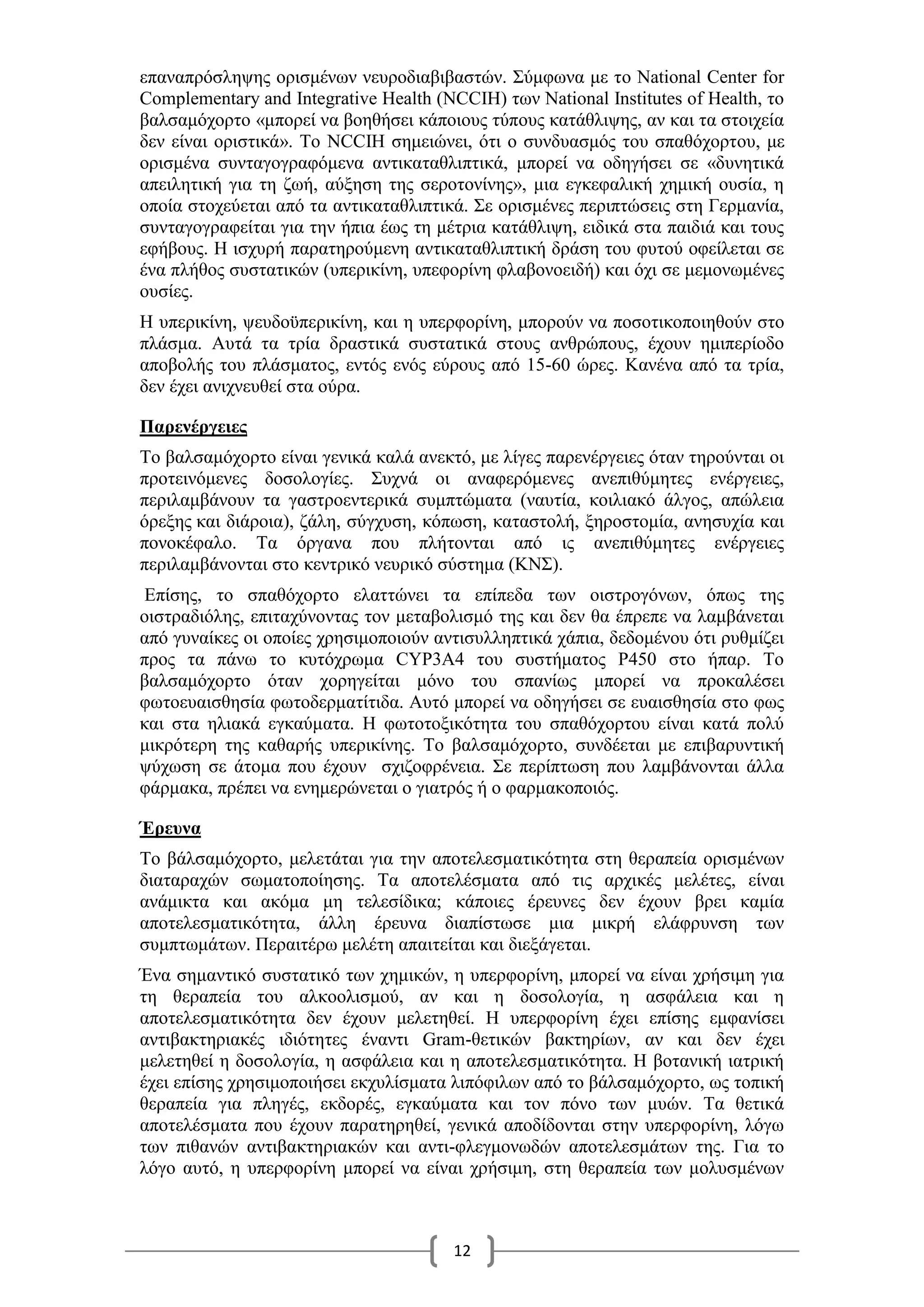 12
επαναπρόσληψης ορισμένων νευροδιαβιβαστών. Σύμφωνα με το National Center for
Complementary and Integrative Health (NCCIH) των National Institutes of Health, το
βαλσαμόχορτο «μπορεί να βοηθήσει κάποιους τύπους κατάθλιψης, αν και τα στοιχεία
δεν είναι οριστικά». Το NCCIH σημειώνει, ότι ο συνδυασμός του σπαθόχορτου, με
ορισμένα συνταγογραφόμενα αντικαταθλιπτικά, μπορεί να οδηγήσει σε «δυνητικά
απειλητική για τη ζωή, αύξηση της σεροτονίνης», μια εγκεφαλική χημική ουσία, η
οποία στοχεύεται από τα αντικαταθλιπτικά. Σε ορισμένες περιπτώσεις στη Γερμανία,
συνταγογραφείται για την ήπια έως τη μέτρια κατάθλιψη, ειδικά στα παιδιά και τους
εφήβους. H ισχυρή παρατηρούμενη αντικαταθλιπτική δράση του φυτού οφείλεται σε
ένα πλήθος συστατικών (υπερικίνη, υπεφορίνη φλαβονοειδή) και όχι σε μεμονωμένες
ουσίες.
Η υπερικίνη, ψευδοϋπερικίνη, και η υπερφορίνη, μπορούν να ποσοτικοποιηθούν στο
πλάσμα. Αυτά τα τρία δραστικά συστατικά στους ανθρώπους, έχουν ημιπερίοδο
αποβολής του πλάσματος, εντός ενός εύρους από 15-60 ώρες. Κανένα από τα τρία,
δεν έχει ανιχνευθεί στα ούρα.
Παρενέργειες
Το βαλσαμόχορτο είναι γενικά καλά ανεκτό, με λίγες παρενέργειες όταν τηρούνται οι
προτεινόμενες δοσολογίες. Συχνά οι αναφερόμενες ανεπιθύμητες ενέργειες,
περιλαμβάνουν τα γαστροεντερικά συμπτώματα (ναυτία, κοιλιακό άλγος, απώλεια
όρεξης και διάροια), ζάλη, σύγχυση, κόπωση, καταστολή, ξηροστομία, ανησυχία και
πονοκέφαλο. Τα όργανα που πλήτονται από ις ανεπιθύμητες ενέργειες
περιλαμβάνονται στο κεντρικό νευρικό σύστημα (ΚΝΣ).
Επίσης, το σπαθόχορτο ελαττώνει τα επίπεδα των οιστρογόνων, όπως της
οιστραδιόλης, επιταχύνοντας τον μεταβολισμό της και δεν θα έπρεπε να λαμβάνεται
από γυναίκες οι οποίες χρησιμοποιούν αντισυλληπτικά χάπια, δεδομένου ότι ρυθμίζει
προς τα πάνω το κυτόχρωμα CYP3A4 του συστήματος Ρ450 στο ήπαρ. Το
βαλσαμόχορτο όταν χορηγείται μόνο του σπανίως μπορεί να προκαλέσει
φωτοευαισθησία φωτοδερματίτιδα. Αυτό μπορεί να οδηγήσει σε ευαισθησία στο φως
και στα ηλιακά εγκαύματα. Η φωτοτοξικότητα του σπαθόχορτου είναι κατά πολύ
μικρότερη της καθαρής υπερικίνης. Το βαλσαμόχορτο, συνδέεται με επιβαρυντική
ψύχωση σε άτομα που έχουν σχιζοφρένεια. Σε περίπτωση που λαμβάνονται άλλα
φάρμακα, πρέπει να ενημερώνεται ο γιατρός ή ο φαρμακοποιός.
Έρευνα
Το βάλσαμόχορτο, μελετάται για την αποτελεσματικότητα στη θεραπεία ορισμένων
διαταραχών σωματοποίησης. Τα αποτελέσματα από τις αρχικές μελέτες, είναι
ανάμικτα και ακόμα μη τελεσίδικα; κάποιες έρευνες δεν έχουν βρει καμία
αποτελεσματικότητα, άλλη έρευνα διαπίστωσε μια μικρή ελάφρυνση των
συμπτωμάτων. Περαιτέρω μελέτη απαιτείται και διεξάγεται.
Ένα σημαντικό συστατικό των χημικών, η υπερφορίνη, μπορεί να είναι χρήσιμη για
τη θεραπεία του αλκοολισμού, αν και η δοσολογία, η ασφάλεια και η
αποτελεσματικότητα δεν έχουν μελετηθεί. Η υπερφορίνη έχει επίσης εμφανίσει
αντιβακτηριακές ιδιότητες έναντι Gram-θετικών βακτηρίων, αν και δεν έχει
μελετηθεί η δοσολογία, η ασφάλεια και η αποτελεσματικότητα. Η βοτανική ιατρική
έχει επίσης χρησιμοποιήσει εκχυλίσματα λιπόφιλων από το βάλσαμόχορτο, ως τοπική
θεραπεία για πληγές, εκδορές, εγκαύματα και τον πόνο των μυών. Τα θετικά
αποτελέσματα που έχουν παρατηρηθεί, γενικά αποδίδονται στην υπερφορίνη, λόγω
των πιθανών αντιβακτηριακών και αντι-φλεγμονωδών αποτελεσμάτων της. Για το
λόγο αυτό, η υπερφορίνη μπορεί να είναι χρήσιμη, στη θεραπεία των μολυσμένων
 