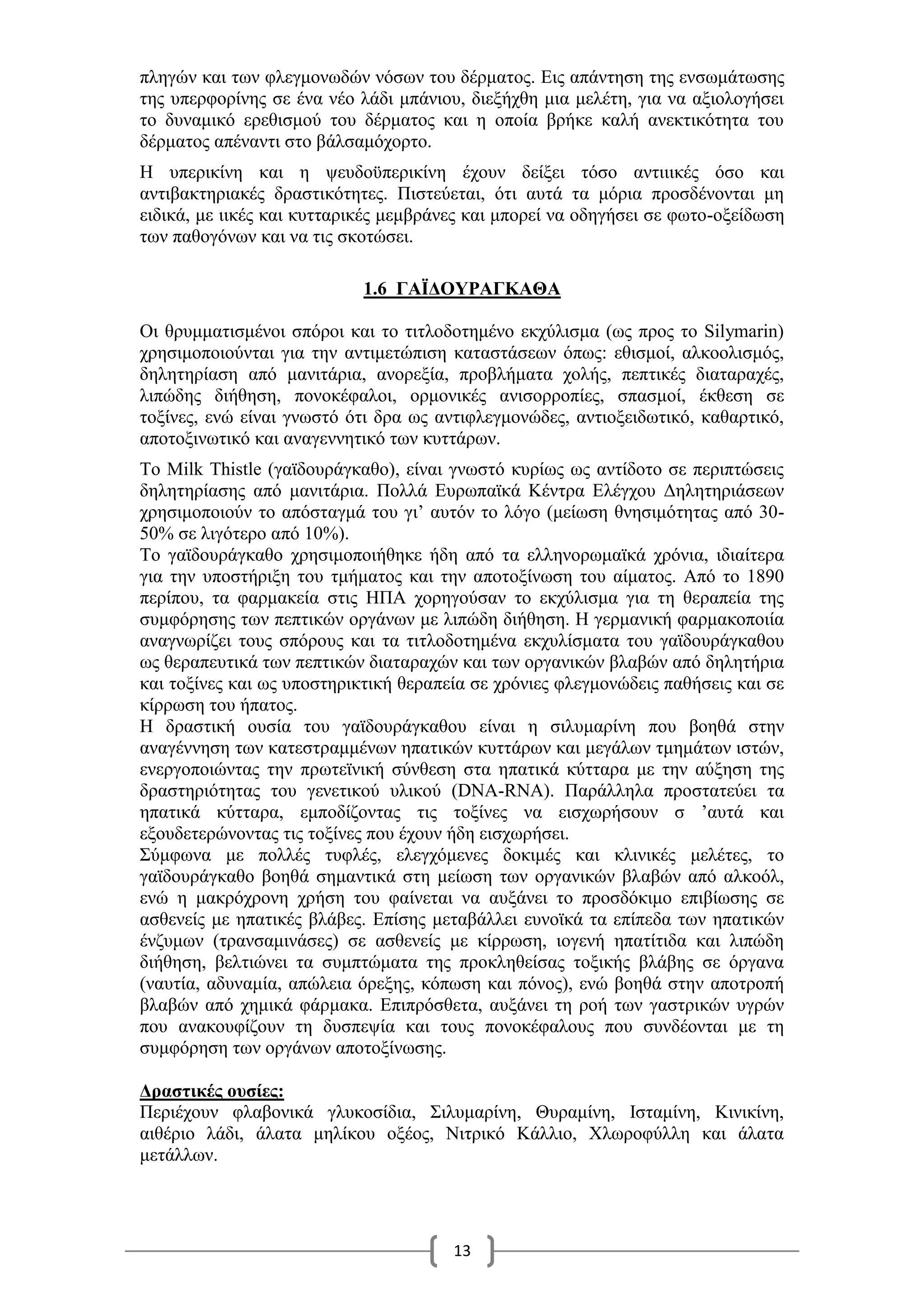 13
πληγών και των φλεγμονωδών νόσων του δέρματος. Εις απάντηση της ενσωμάτωσης
της υπερφορίνης σε ένα νέο λάδι μπάνιου, διεξήχθη μια μελέτη, για να αξιολογήσει
το δυναμικό ερεθισμού του δέρματος και η οποία βρήκε καλή ανεκτικότητα του
δέρματος απέναντι στο βάλσαμόχορτο.
Η υπερικίνη και η ψευδοϋπερικίνη έχουν δείξει τόσο αντιιικές όσο και
αντιβακτηριακές δραστικότητες. Πιστεύεται, ότι αυτά τα μόρια προσδένονται μη
ειδικά, με ιικές και κυτταρικές μεμβράνες και μπορεί να οδηγήσει σε φωτο-οξείδωση
των παθογόνων και να τις σκοτώσει.
1.6 ΓΑΪΔΟΥΡΑΓΚΑΘΑ
Οι θρυμματισμένοι σπόροι και το τιτλοδοτημένο εκχύλισμα (ως προς το Silymarin)
χρησιμοποιούνται για την αντιμετώπιση καταστάσεων όπως: εθισμοί, αλκοολισμός,
δηλητηρίαση από μανιτάρια, ανορεξία, προβλήματα χολής, πεπτικές διαταραχές,
λιπώδης διήθηση, πονοκέφαλοι, ορμονικές ανισορροπίες, σπασμοί, έκθεση σε
τοξίνες, ενώ είναι γνωστό ότι δρα ως αντιφλεγμονώδες, αντιοξειδωτικό, καθαρτικό,
αποτοξινωτικό και αναγεννητικό των κυττάρων.
Το Milk Thistle (γαϊδουράγκαθο), είναι γνωστό κυρίως ως αντίδοτο σε περιπτώσεις
δηλητηρίασης από μανιτάρια. Πολλά Ευρωπαϊκά Κέντρα Ελέγχου Δηλητηριάσεων
χρησιμοποιούν το απόσταγμά του γι’ αυτόν το λόγο (μείωση θνησιμότητας από 30-
50% σε λιγότερο από 10%).
Το γαϊδουράγκαθο χρησιμοποιήθηκε ήδη από τα ελληνορωμαϊκά χρόνια, ιδιαίτερα
για την υποστήριξη του τμήματος και την αποτοξίνωση του αίματος. Από το 1890
περίπου, τα φαρμακεία στις ΗΠΑ χορηγούσαν το εκχύλισμα για τη θεραπεία της
συμφόρησης των πεπτικών οργάνων με λιπώδη διήθηση. Η γερμανική φαρμακοποιία
αναγνωρίζει τους σπόρους και τα τιτλοδοτημένα εκχυλίσματα του γαϊδουράγκαθου
ως θεραπευτικά των πεπτικών διαταραχών και των οργανικών βλαβών από δηλητήρια
και τοξίνες και ως υποστηρικτική θεραπεία σε χρόνιες φλεγμονώδεις παθήσεις και σε
κίρρωση του ήπατος.
Η δραστική ουσία του γαϊδουράγκαθου είναι η σιλυμαρίνη που βοηθά στην
αναγέννηση των κατεστραμμένων ηπατικών κυττάρων και μεγάλων τμημάτων ιστών,
ενεργοποιώντας την πρωτεϊνική σύνθεση στα ηπατικά κύτταρα με την αύξηση της
δραστηριότητας του γενετικού υλικού (DNA-RNA). Παράλληλα προστατεύει τα
ηπατικά κύτταρα, εμποδίζοντας τις τοξίνες να εισχωρήσουν σ ’αυτά και
εξουδετερώνοντας τις τοξίνες που έχουν ήδη εισχωρήσει.
Σύμφωνα με πολλές τυφλές, ελεγχόμενες δοκιμές και κλινικές μελέτες, το
γαϊδουράγκαθο βοηθά σημαντικά στη μείωση των οργανικών βλαβών από αλκοόλ,
ενώ η μακρόχρονη χρήση του φαίνεται να αυξάνει τo προσδόκιμο επιβίωσης σε
ασθενείς με ηπατικές βλάβες. Επίσης μεταβάλλει ευνοϊκά τα επίπεδα των ηπατικών
ένζυμων (τρανσαμινάσες) σε ασθενείς με κίρρωση, ιογενή ηπατίτιδα και λιπώδη
διήθηση, βελτιώνει τα συμπτώματα της προκληθείσας τοξικής βλάβης σε όργανα
(ναυτία, αδυναμία, απώλεια όρεξης, κόπωση και πόνος), ενώ βοηθά στην αποτροπή
βλαβών από χημικά φάρμακα. Επιπρόσθετα, αυξάνει τη ροή των γαστρικών υγρών
που ανακουφίζουν τη δυσπεψία και τους πονοκέφαλους που συνδέονται με τη
συμφόρηση των οργάνων αποτοξίνωσης.
Δραστικές ουσίες:
Περιέχουν φλαβονικά γλυκοσίδια, Σιλυμαρίνη, Θυραμίνη, Ισταμίνη, Κινικίνη,
αιθέριο λάδι, άλατα μηλίκου οξέος, Νιτρικό Κάλλιο, Χλωροφύλλη και άλατα
μετάλλων.
 