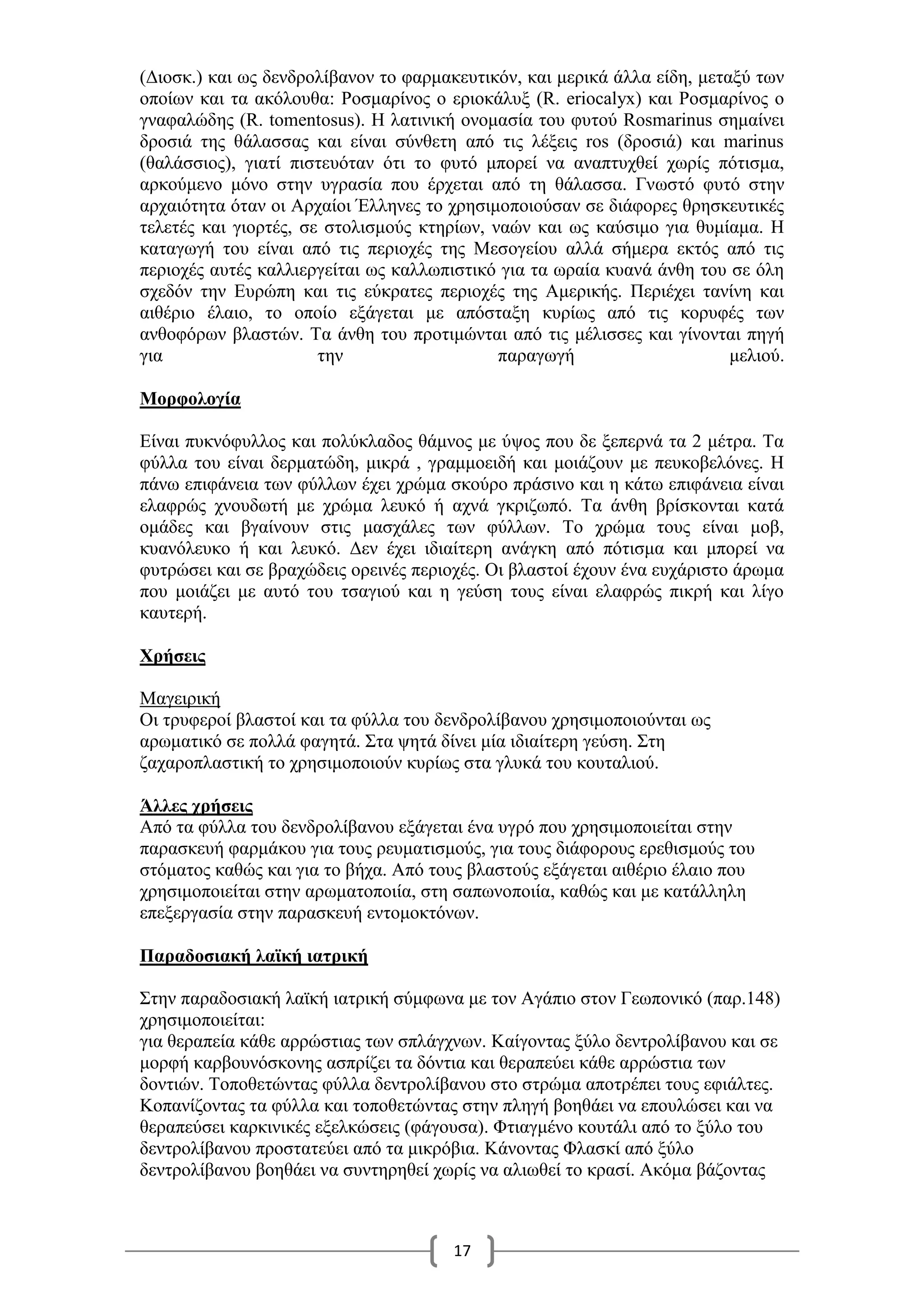 17
(Διοσκ.) και ως δενδρολίβανον το φαρμακευτικόν, και μερικά άλλα είδη, μεταξύ των
οποίων και τα ακόλουθα: Ροσμαρίνος ο εριοκάλυξ (R. eriocalyx) και Ροσμαρίνος ο
γναφαλώδης (R. tomentosus). Η λατινική ονομασία του φυτού Rosmarinus σημαίνει
δροσιά της θάλασσας και είναι σύνθετη από τις λέξεις ros (δροσιά) και marinus
(θαλάσσιος), γιατί πιστευόταν ότι το φυτό μπορεί να αναπτυχθεί χωρίς πότισμα,
αρκούμενο μόνο στην υγρασία που έρχεται από τη θάλασσα. Γνωστό φυτό στην
αρχαιότητα όταν οι Αρχαίοι Έλληνες το χρησιμοποιούσαν σε διάφορες θρησκευτικές
τελετές και γιορτές, σε στολισμούς κτηρίων, ναών και ως καύσιμο για θυμίαμα. Η
καταγωγή του είναι από τις περιοχές της Μεσογείου αλλά σήμερα εκτός από τις
περιοχές αυτές καλλιεργείται ως καλλωπιστικό για τα ωραία κυανά άνθη του σε όλη
σχεδόν την Ευρώπη και τις εύκρατες περιοχές της Αμερικής. Περιέχει τανίνη και
αιθέριο έλαιο, το οποίο εξάγεται με απόσταξη κυρίως από τις κορυφές των
ανθοφόρων βλαστών. Τα άνθη του προτιμώνται από τις μέλισσες και γίνονται πηγή
για την παραγωγή μελιού.
Μορφολογία
Είναι πυκνόφυλλος και πολύκλαδος θάμνος με ύψος που δε ξεπερνά τα 2 μέτρα. Τα
φύλλα του είναι δερματώδη, μικρά , γραμμοειδή και μοιάζουν με πευκοβελόνες. Η
πάνω επιφάνεια των φύλλων έχει χρώμα σκούρο πράσινο και η κάτω επιφάνεια είναι
ελαφρώς χνουδωτή με χρώμα λευκό ή αχνά γκριζωπό. Τα άνθη βρίσκονται κατά
ομάδες και βγαίνουν στις μασχάλες των φύλλων. Το χρώμα τους είναι μοβ,
κυανόλευκο ή και λευκό. Δεν έχει ιδιαίτερη ανάγκη από πότισμα και μπορεί να
φυτρώσει και σε βραχώδεις ορεινές περιοχές. Οι βλαστοί έχουν ένα ευχάριστο άρωμα
που μοιάζει με αυτό του τσαγιού και η γεύση τους είναι ελαφρώς πικρή και λίγο
καυτερή.
Χρήσεις
Μαγειρική
Οι τρυφεροί βλαστοί και τα φύλλα του δενδρολίβανου χρησιμοποιούνται ως
αρωματικό σε πολλά φαγητά. Στα ψητά δίνει μία ιδιαίτερη γεύση. Στη
ζαχαροπλαστική το χρησιμοποιούν κυρίως στα γλυκά του κουταλιού.
Άλλες χρήσεις
Από τα φύλλα του δενδρολίβανου εξάγεται ένα υγρό που χρησιμοποιείται στην
παρασκευή φαρμάκου για τους ρευματισμούς, για τους διάφορους ερεθισμούς του
στόματος καθώς και για το βήχα. Από τους βλαστούς εξάγεται αιθέριο έλαιο που
χρησιμοποιείται στην αρωματοποιία, στη σαπωνοποιία, καθώς και με κατάλληλη
επεξεργασία στην παρασκευή εντομοκτόνων.
Παραδοσιακή λαϊκή ιατρική
Στην παραδοσιακή λαϊκή ιατρική σύμφωνα με τον Αγάπιο στον Γεωπονικό (παρ.148)
χρησιμοποιείται:
για θεραπεία κάθε αρρώστιας των σπλάγχνων. Καίγοντας ξύλο δεντρολίβανου και σε
μορφή καρβουνόσκονης ασπρίζει τα δόντια και θεραπεύει κάθε αρρώστια των
δοντιών. Τοποθετώντας φύλλα δεντρολίβανου στο στρώμα αποτρέπει τους εφιάλτες.
Κοπανίζοντας τα φύλλα και τοποθετώντας στην πληγή βοηθάει να επουλώσει και να
θεραπεύσει καρκινικές εξελκώσεις (φάγουσα). Φτιαγμένο κουτάλι από το ξύλο του
δεντρολίβανου προστατεύει από τα μικρόβια. Κάνοντας Φλασκί από ξύλο
δεντρολίβανου βοηθάει να συντηρηθεί χωρίς να αλιωθεί το κρασί. Ακόμα βάζοντας
 