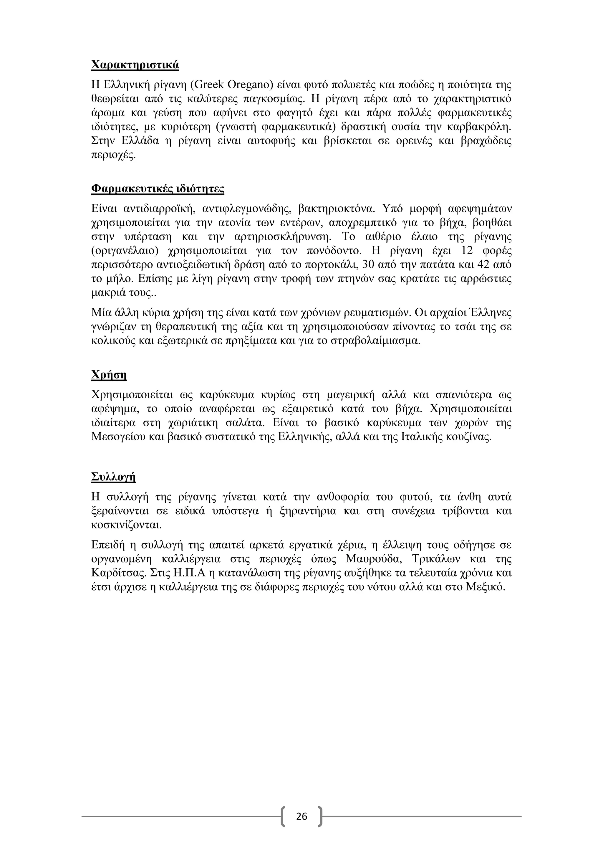 26
Χαρακτηριστικά
Η Ελληνική ρίγανη (Greek Oregano) είναι φυτό πολυετές και ποώδες η ποιότητα της
θεωρείται από τις καλύτερες παγκοσμίως. Η ρίγανη πέρα από το χαρακτηριστικό
άρωμα και γεύση που αφήνει στο φαγητό έχει και πάρα πολλές φαρμακευτικές
ιδιότητες, με κυριότερη (γνωστή φαρμακευτικά) δραστική ουσία την καρβακρόλη.
Στην Ελλάδα η ρίγανη είναι αυτοφυής και βρίσκεται σε ορεινές και βραχώδεις
περιοχές.
Φαρμακευτικές ιδιότητες
Είναι αντιδιαρροϊκή, αντιφλεγμονώδης, βακτηριοκτόνα. Υπό μορφή αφεψημάτων
χρησιμοποιείται για την ατονία των εντέρων, αποχρεμπτικό για το βήχα, βοηθάει
στην υπέρταση και την αρτηριοσκλήρυνση. Το αιθέριο έλαιο της ρίγανης
(οριγανέλαιο) χρησιμοποιείται για τον πονόδοντο. Η ρίγανη έχει 12 φορές
περισσότερο αντιοξειδωτική δράση από το πορτοκάλι, 30 από την πατάτα και 42 από
το μήλο. Επίσης με λίγη ρίγανη στην τροφή των πτηνών σας κρατάτε τις αρρώστιες
μακριά τους..
Μία άλλη κύρια χρήση της είναι κατά των χρόνιων ρευματισμών. Οι αρχαίοι Έλληνες
γνώριζαν τη θεραπευτική της αξία και τη χρησιμοποιούσαν πίνοντας το τσάι της σε
κολικούς και εξωτερικά σε πρηξίματα και για το στραβολαίμιασμα.
Χρήση
Χρησιμοποιείται ως καρύκευμα κυρίως στη μαγειρική αλλά και σπανιότερα ως
αφέψημα, το οποίο αναφέρεται ως εξαιρετικό κατά του βήχα. Χρησιμοποιείται
ιδιαίτερα στη χωριάτικη σαλάτα. Είναι το βασικό καρύκευμα των χωρών της
Μεσογείου και βασικό συστατικό της Ελληνικής, αλλά και της Ιταλικής κουζίνας.
Συλλογή
Η συλλογή της ρίγανης γίνεται κατά την ανθοφορία του φυτού, τα άνθη αυτά
ξεραίνονται σε ειδικά υπόστεγα ή ξηραντήρια και στη συνέχεια τρίβονται και
κοσκινίζονται.
Επειδή η συλλογή της απαιτεί αρκετά εργατικά χέρια, η έλλειψη τους οδήγησε σε
οργανωμένη καλλιέργεια στις περιοχές όπως Μαυρούδα, Τρικάλων και της
Καρδίτσας. Στις Η.Π.Α η κατανάλωση της ρίγανης αυξήθηκε τα τελευταία χρόνια και
έτσι άρχισε η καλλιέργεια της σε διάφορες περιοχές του νότου αλλά και στο Μεξικό.
 