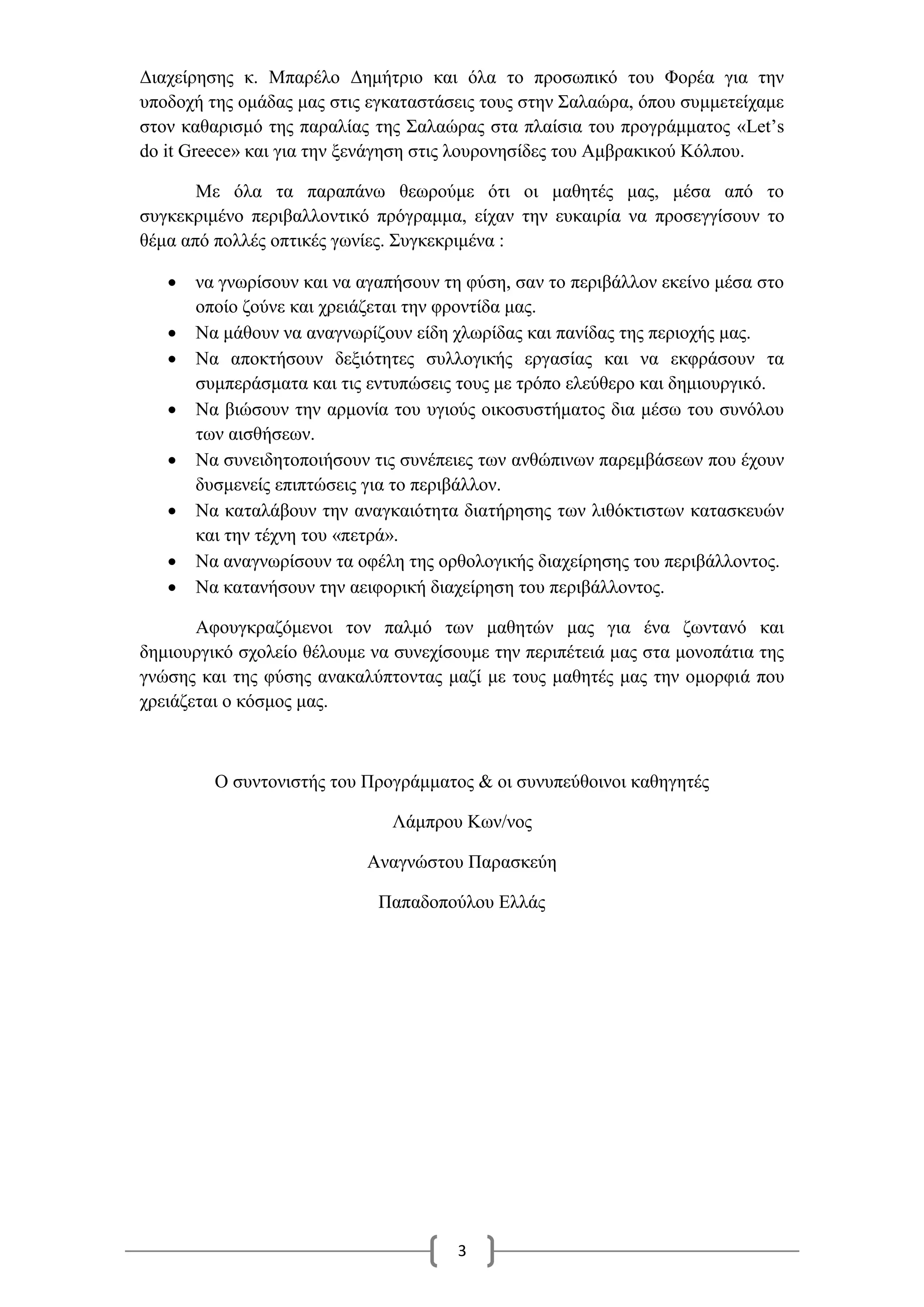 3
Διαχείρησης κ. Μπαρέλο Δημήτριο και όλα το προσωπικό του Φορέα για την
υποδοχή της ομάδας μας στις εγκαταστάσεις τους στην Σαλαώρα, όπου συμμετείχαμε
στον καθαρισμό της παραλίας της Σαλαώρας στα πλαίσια του προγράμματος «Let’s
do it Greece» και για την ξενάγηση στις λουρονησίδες του Αμβρακικού Κόλπου.
Με όλα τα παραπάνω θεωρούμε ότι οι μαθητές μας, μέσα από το
συγκεκριμένο περιβαλλοντικό πρόγραμμα, είχαν την ευκαιρία να προσεγγίσουν το
θέμα από πολλές οπτικές γωνίες. Συγκεκριμένα :
 να γνωρίσουν και να αγαπήσουν τη φύση, σαν το περιβάλλον εκείνο μέσα στο
οποίο ζούνε και χρειάζεται την φροντίδα μας.
 Να μάθουν να αναγνωρίζουν είδη χλωρίδας και πανίδας της περιοχής μας.
 Να αποκτήσουν δεξιότητες συλλογικής εργασίας και να εκφράσουν τα
συμπεράσματα και τις εντυπώσεις τους με τρόπο ελεύθερο και δημιουργικό.
 Να βιώσουν την αρμονία του υγιούς οικοσυστήματος δια μέσω του συνόλου
των αισθήσεων.
 Να συνειδητοποιήσουν τις συνέπειες των ανθώπινων παρεμβάσεων που έχουν
δυσμενείς επιπτώσεις για το περιβάλλον.
 Να καταλάβουν την αναγκαιότητα διατήρησης των λιθόκτιστων κατασκευών
και την τέχνη του «πετρά».
 Να αναγνωρίσουν τα οφέλη της ορθολογικής διαχείρησης του περιβάλλοντος.
 Να κατανήσουν την αειφορική διαχείρηση του περιβάλλοντος.
Αφουγκραζόμενοι τον παλμό των μαθητών μας για ένα ζωντανό και
δημιουργικό σχολείο θέλουμε να συνεχίσουμε την περιπέτειά μας στα μονοπάτια της
γνώσης και της φύσης ανακαλύπτοντας μαζί με τους μαθητές μας την ομορφιά που
χρειάζεται ο κόσμος μας.
Ο συντονιστής του Προγράμματος & οι συνυπεύθοινοι καθηγητές
Λάμπρου Κων/νος
Αναγνώστου Παρασκεύη
Παπαδοπούλου Ελλάς
 