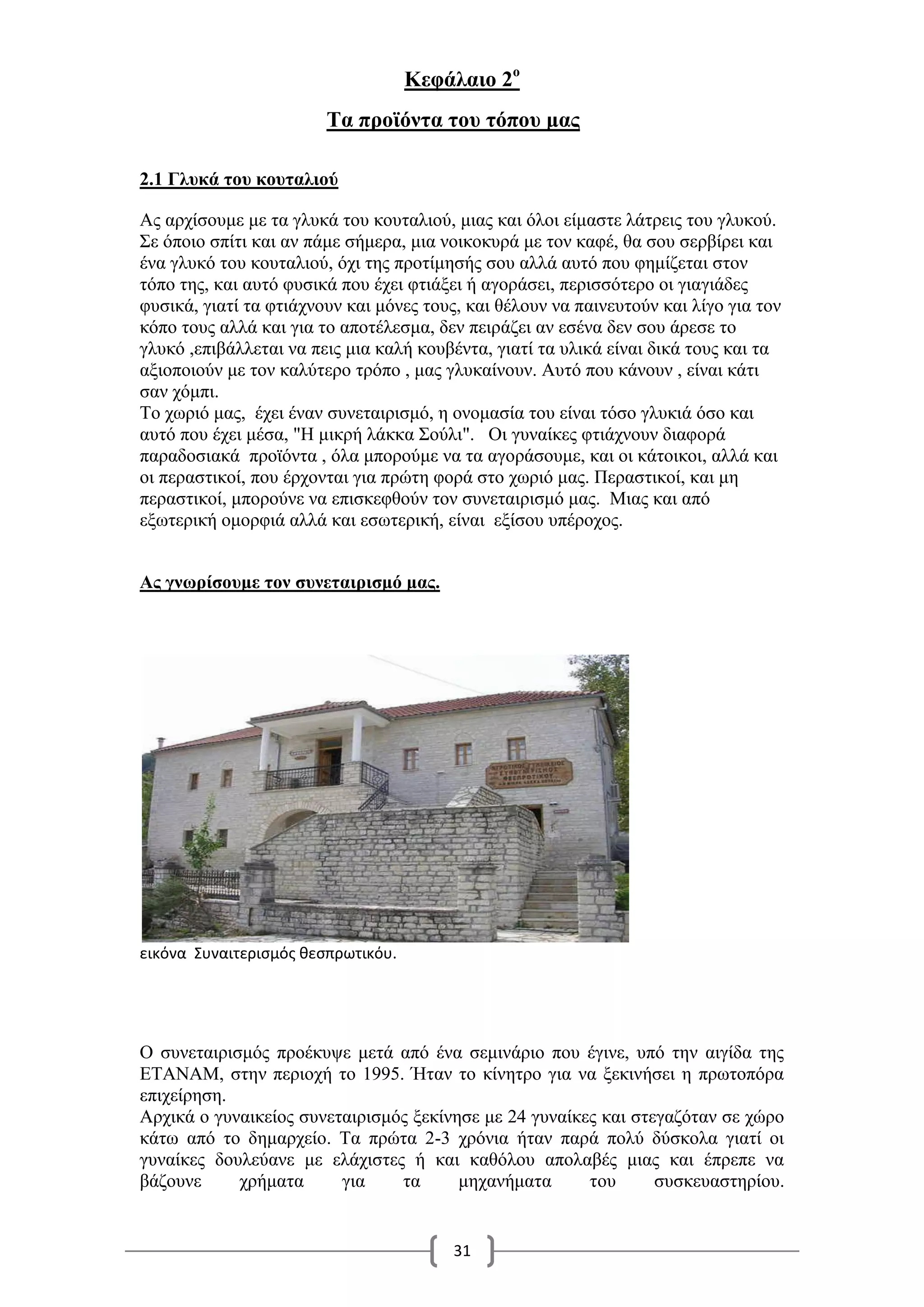 31
Κεφάλαιο 2ο
Τα προϊόντα του τόπου μας
2.1 Γλυκά του κουταλιού
Ας αρχίσουμε με τα γλυκά του κουταλιού, μιας και όλοι είμαστε λάτρεις του γλυκού.
Σε όποιο σπίτι και αν πάμε σήμερα, μια νοικοκυρά με τον καφέ, θα σου σερβίρει και
ένα γλυκό του κουταλιού, όχι της προτίμησής σου αλλά αυτό που φημίζεται στον
τόπο της, και αυτό φυσικά που έχει φτιάξει ή αγοράσει, περισσότερο οι γιαγιάδες
φυσικά, γιατί τα φτιάχνουν και μόνες τους, και θέλουν να παινευτούν και λίγο για τον
κόπο τους αλλά και για το αποτέλεσμα, δεν πειράζει αν εσένα δεν σου άρεσε το
γλυκό ,επιβάλλεται να πεις μια καλή κουβέντα, γιατί τα υλικά είναι δικά τους και τα
αξιοποιούν με τον καλύτερο τρόπο , μας γλυκαίνουν. Αυτό που κάνουν , είναι κάτι
σαν χόμπι.
Το χωριό μας, έχει έναν συνεταιρισμό, η ονομασία του είναι τόσο γλυκιά όσο και
αυτό που έχει μέσα, "Η μικρή λάκκα Σούλι". Οι γυναίκες φτιάχνουν διαφορά
παραδοσιακά προϊόντα , όλα μπορούμε να τα αγοράσουμε, και οι κάτοικοι, αλλά και
οι περαστικοί, που έρχονται για πρώτη φορά στο χωριό μας. Περαστικοί, και μη
περαστικοί, μπορούνε να επισκεφθούν τον συνεταιρισμό μας. Μιας και από
εξωτερική ομορφιά αλλά και εσωτερική, είναι εξίσου υπέροχος.
Ας γνωρίσουμε τον συνεταιρισμό μας.
εικόνα Συναιτερισμός θεσπρωτικόυ.
Ο συνεταιρισμός προέκυψε μετά από ένα σεμινάριο που έγινε, υπό την αιγίδα της
ΕΤΑΝΑΜ, στην περιοχή το 1995. Ήταν το κίνητρο για να ξεκινήσει η πρωτοπόρα
επιχείρηση.
Αρχικά ο γυναικείος συνεταιρισμός ξεκίνησε με 24 γυναίκες και στεγαζόταν σε χώρο
κάτω από το δημαρχείο. Τα πρώτα 2-3 χρόνια ήταν παρά πολύ δύσκολα γιατί οι
γυναίκες δουλεύανε με ελάχιστες ή και καθόλου απολαβές μιας και έπρεπε να
βάζουνε χρήματα για τα μηχανήματα του συσκευαστηρίου.
 