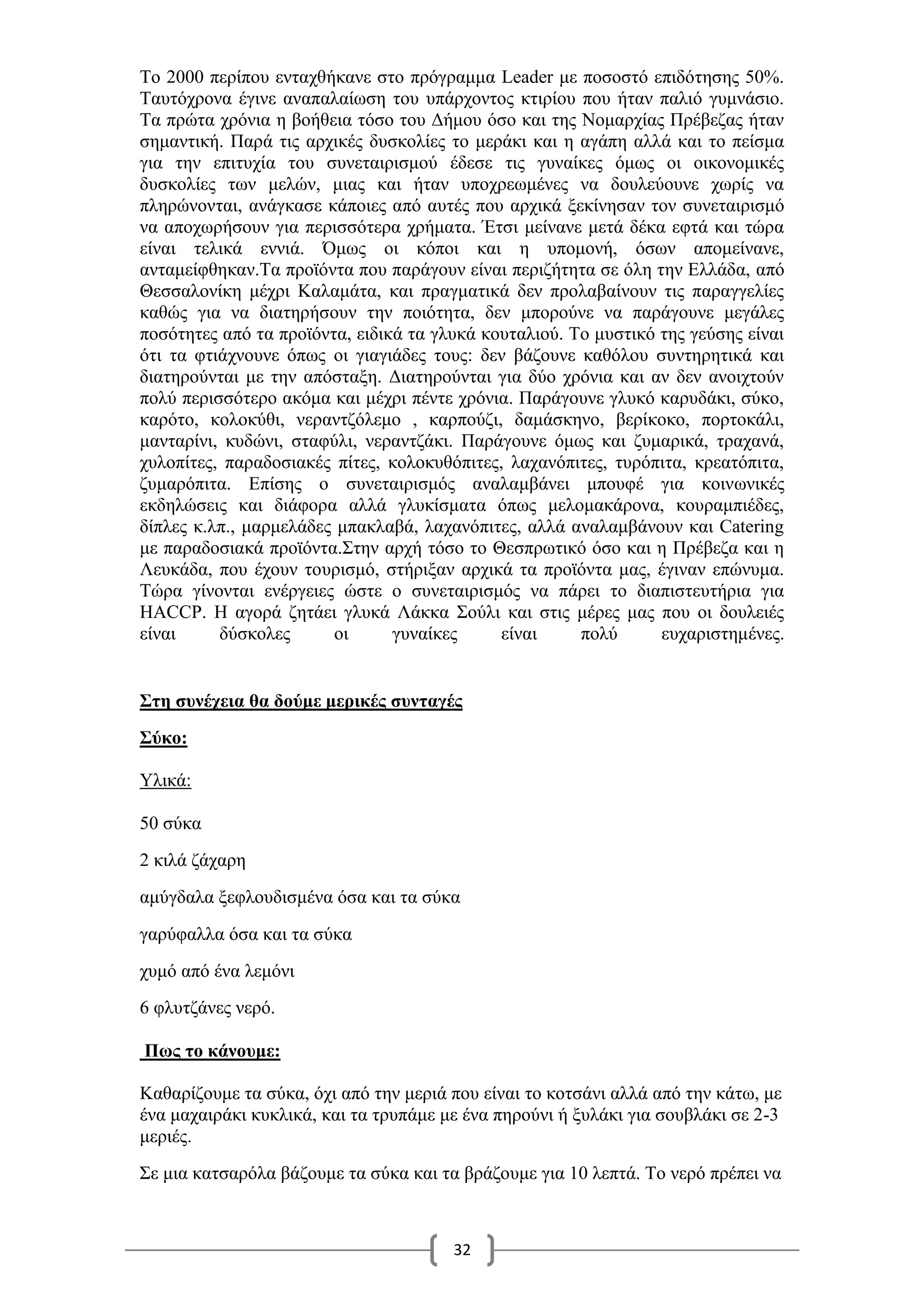 32
Το 2000 περίπου ενταχθήκανε στο πρόγραμμα Leader με ποσοστό επιδότησης 50%.
Ταυτόχρονα έγινε αναπαλαίωση του υπάρχοντος κτιρίου που ήταν παλιό γυμνάσιο.
Τα πρώτα χρόνια η βοήθεια τόσο του Δήμου όσο και της Νομαρχίας Πρέβεζας ήταν
σημαντική. Παρά τις αρχικές δυσκολίες το μεράκι και η αγάπη αλλά και το πείσμα
για την επιτυχία του συνεταιρισμού έδεσε τις γυναίκες όμως οι οικονομικές
δυσκολίες των μελών, μιας και ήταν υποχρεωμένες να δουλεύουνε χωρίς να
πληρώνονται, ανάγκασε κάποιες από αυτές που αρχικά ξεκίνησαν τον συνεταιρισμό
να αποχωρήσουν για περισσότερα χρήματα. Έτσι μείνανε μετά δέκα εφτά και τώρα
είναι τελικά εννιά. Όμως οι κόποι και η υπομονή, όσων απομείνανε,
ανταμείφθηκαν.Τα προϊόντα που παράγουν είναι περιζήτητα σε όλη την Ελλάδα, από
Θεσσαλονίκη μέχρι Καλαμάτα, και πραγματικά δεν προλαβαίνουν τις παραγγελίες
καθώς για να διατηρήσουν την ποιότητα, δεν μπορούνε να παράγουνε μεγάλες
ποσότητες από τα προϊόντα, ειδικά τα γλυκά κουταλιού. Το μυστικό της γεύσης είναι
ότι τα φτιάχνουνε όπως οι γιαγιάδες τους: δεν βάζουνε καθόλου συντηρητικά και
διατηρούνται με την απόσταξη. Διατηρούνται για δύο χρόνια και αν δεν ανοιχτούν
πολύ περισσότερο ακόμα και μέχρι πέντε χρόνια. Παράγουνε γλυκό καρυδάκι, σύκο,
καρότο, κολοκύθι, νεραντζόλεμο , καρπούζι, δαμάσκηνο, βερίκοκο, πορτοκάλι,
μανταρίνι, κυδώνι, σταφύλι, νεραντζάκι. Παράγουνε όμως και ζυμαρικά, τραχανά,
χυλοπίτες, παραδοσιακές πίτες, κολοκυθόπιτες, λαχανόπιτες, τυρόπιτα, κρεατόπιτα,
ζυμαρόπιτα. Επίσης ο συνεταιρισμός αναλαμβάνει μπουφέ για κοινωνικές
εκδηλώσεις και διάφορα αλλά γλυκίσματα όπως μελομακάρονα, κουραμπιέδες,
δίπλες κ.λπ., μαρμελάδες μπακλαβά, λαχανόπιτες, αλλά αναλαμβάνουν και Catering
με παραδοσιακά προϊόντα.Στην αρχή τόσο το Θεσπρωτικό όσο και η Πρέβεζα και η
Λευκάδα, που έχουν τουρισμό, στήριξαν αρχικά τα προϊόντα μας, έγιναν επώνυμα.
Τώρα γίνονται ενέργειες ώστε ο συνεταιρισμός να πάρει το διαπιστευτήρια για
HACCP. Η αγορά ζητάει γλυκά Λάκκα Σούλι και στις μέρες μας που οι δουλειές
είναι δύσκολες οι γυναίκες είναι πολύ ευχαριστημένες.
Στη συνέχεια θα δούμε μερικές συνταγές
Σύκο:
Υλικά:
50 σύκα
2 κιλά ζάχαρη
αμύγδαλα ξεφλουδισμένα όσα και τα σύκα
γαρύφαλλα όσα και τα σύκα
χυμό από ένα λεμόνι
6 φλυτζάνες νερό.
Πως το κάνουμε:
Καθαρίζουμε τα σύκα, όχι από την μεριά που είναι το κοτσάνι αλλά από την κάτω, με
ένα μαχαιράκι κυκλικά, και τα τρυπάμε με ένα πηρούνι ή ξυλάκι για σουβλάκι σε 2-3
μεριές.
Σε μια κατσαρόλα βάζουμε τα σύκα και τα βράζουμε για 10 λεπτά. Το νερό πρέπει να
 