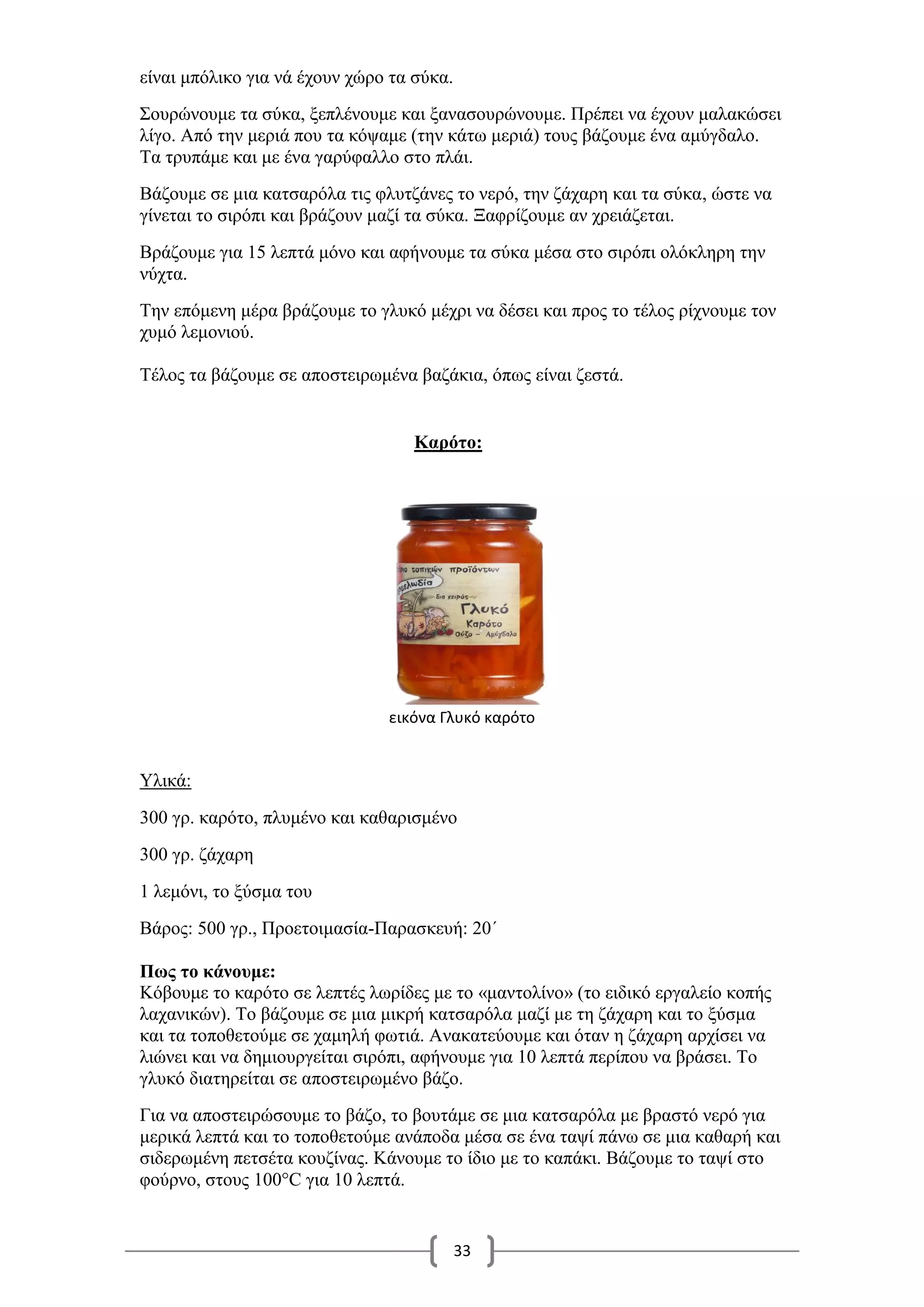 33
είναι μπόλικο για νά έχουν χώρο τα σύκα.
Σουρώνουμε τα σύκα, ξεπλένουμε και ξανασουρώνουμε. Πρέπει να έχουν μαλακώσει
λίγο. Από την μεριά που τα κόψαμε (την κάτω μεριά) τους βάζουμε ένα αμύγδαλο.
Τα τρυπάμε και με ένα γαρύφαλλο στο πλάι.
Βάζουμε σε μια κατσαρόλα τις φλυτζάνες το νερό, την ζάχαρη και τα σύκα, ώστε να
γίνεται το σιρόπι και βράζουν μαζί τα σύκα. Ξαφρίζουμε αν χρειάζεται.
Βράζουμε για 15 λεπτά μόνο και αφήνουμε τα σύκα μέσα στο σιρόπι ολόκληρη την
νύχτα.
Την επόμενη μέρα βράζουμε το γλυκό μέχρι να δέσει και προς το τέλος ρίχνουμε τον
χυμό λεμονιού.
Τέλος τα βάζουμε σε αποστειρωμένα βαζάκια, όπως είναι ζεστά.
Καρότο:
εικόνα Γλυκό καρότο
Υλικά:
300 γρ. καρότο, πλυμένο και καθαρισμένο
300 γρ. ζάχαρη
1 λεμόνι, το ξύσμα του
Βάρος: 500 γρ., Προετοιμασία-Παρασκευή: 20΄
Πως το κάνουμε:
Κόβουμε το καρότο σε λεπτές λωρίδες με το «μαντολίνο» (το ειδικό εργαλείο κοπής
λαχανικών). Το βάζουμε σε μια μικρή κατσαρόλα μαζί με τη ζάχαρη και το ξύσμα
και τα τοποθετούμε σε χαμηλή φωτιά. Ανακατεύουμε και όταν η ζάχαρη αρχίσει να
λιώνει και να δημιουργείται σιρόπι, αφήνουμε για 10 λεπτά περίπου να βράσει. Το
γλυκό διατηρείται σε αποστειρωμένο βάζο.
Για να αποστειρώσουμε το βάζο, το βουτάμε σε μια κατσαρόλα με βραστό νερό για
μερικά λεπτά και το τοποθετούμε ανάποδα μέσα σε ένα ταψί πάνω σε μια καθαρή και
σιδερωμένη πετσέτα κουζίνας. Κάνουμε το ίδιο με το καπάκι. Βάζουμε το ταψί στο
φούρνο, στους 100°C για 10 λεπτά.
 