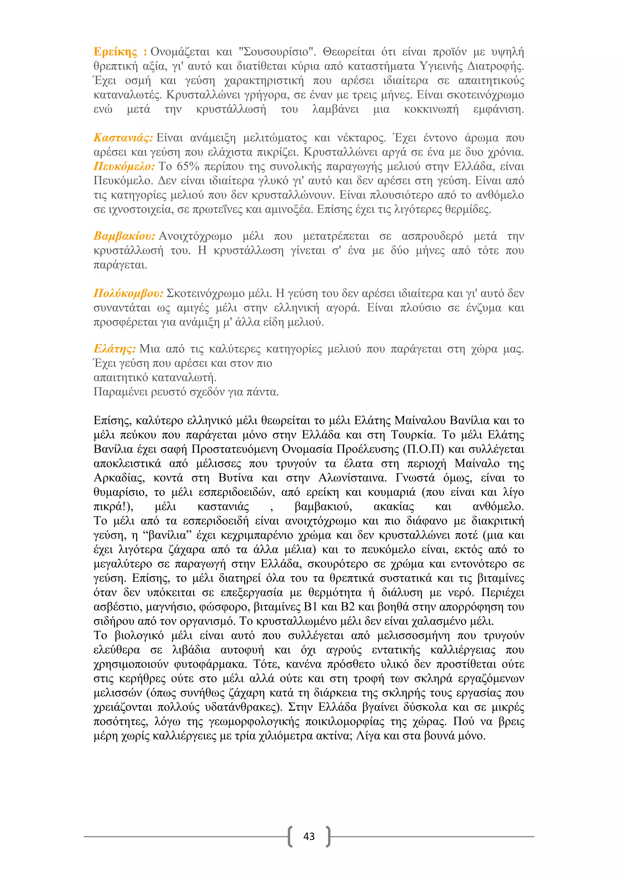43
Ερείκης : Ονομάζεται και "Σουσουρίσιο". Θεωρείται ότι είναι προϊόν με υψηλή
θρεπτική αξία, γι' αυτό και διατίθεται κύρια από καταστήματα Υγιεινής Διατροφής.
Έχει οσμή και γεύση χαρακτηριστική που αρέσει ιδιαίτερα σε απαιτητικούς
καταναλωτές. Κρυσταλλώνει γρήγορα, σε έναν με τρεις μήνες. Είναι σκοτεινόχρωμο
ενώ μετά την κρυστάλλωσή του λαμβάνει μια κοκκινωπή εμφάνιση.
Καστανιάς: Είναι ανάμειξη μελιτώματος και νέκταρος. Έχει έντονο άρωμα που
αρέσει και γεύση που ελάχιστα πικρίζει. Κρυσταλλώνει αργά σε ένα με δυο χρόνια.
Πευκόμελο: Το 65% περίπου της συνολικής παραγωγής μελιού στην Ελλάδα, είναι
Πευκόμελο. Δεν είναι ιδιαίτερα γλυκό γι' αυτό και δεν αρέσει στη γεύση. Είναι από
τις κατηγορίες μελιού που δεν κρυσταλλώνουν. Είναι πλουσιότερο από το ανθόμελο
σε ιχνοστοιχεία, σε πρωτεΐνες και αμινοξέα. Επίσης έχει τις λιγότερες θερμίδες.
Βαμβακίου: Ανοιχτόχρωμο μέλι που μετατρέπεται σε ασπρουδερό μετά την
κρυστάλλωσή του. Η κρυστάλλωση γίνεται σ' ένα με δύο μήνες από τότε που
παράγεται.
Πολύκομβου: Σκοτεινόχρωμο μέλι. Η γεύση του δεν αρέσει ιδιαίτερα και γι' αυτό δεν
συναντάται ως αμιγές μέλι στην ελληνική αγορά. Είναι πλούσιο σε ένζυμα και
προσφέρεται για ανάμιξη μ' άλλα είδη μελιού.
Ελάτης: Μια από τις καλύτερες κατηγορίες μελιού που παράγεται στη χώρα μας.
Έχει γεύση που αρέσει και στον πιο
απαιτητικό καταναλωτή.
Παραμένει ρευστό σχεδόν για πάντα.
Επίσης, καλύτερο ελληνικό μέλι θεωρείται το μέλι Ελάτης Μαίναλου Βανίλια και το
μέλι πεύκου που παράγεται μόνο στην Ελλάδα και στη Τουρκία. Το μέλι Ελάτης
Βανίλια έχει σαφή Προστατευόμενη Ονομασία Προέλευσης (Π.Ο.Π) και συλλέγεται
αποκλειστικά από μέλισσες που τρυγούν τα έλατα στη περιοχή Μαίναλο της
Αρκαδίας, κοντά στη Βυτίνα και στην Αλωνίσταινα. Γνωστά όμως, είναι το
θυμαρίσιο, το μέλι εσπεριδοειδών, από ερείκη και κουμαριά (που είναι και λίγο
πικρά!), μέλι καστανιάς , βαμβακιού, ακακίας και ανθόμελο.
Το μέλι από τα εσπεριδοειδή είναι ανοιχτόχρωμο και πιο διάφανο με διακριτική
γεύση, η “βανίλια” έχει κεχριμπαρένιο χρώμα και δεν κρυσταλλώνει ποτέ (μια και
έχει λιγότερα ζάχαρα από τα άλλα μέλια) και το πευκόμελο είναι, εκτός από το
μεγαλύτερο σε παραγωγή στην Ελλάδα, σκουρότερο σε χρώμα και εντονότερο σε
γεύση. Επίσης, το μέλι διατηρεί όλα του τα θρεπτικά συστατικά και τις βιταμίνες
όταν δεν υπόκειται σε επεξεργασία με θερμότητα ή διάλυση με νερό. Περιέχει
ασβέστιο, μαγνήσιο, φώσφορο, βιταμίνες Β1 και Β2 και βοηθά στην απορρόφηση του
σιδήρου από τον οργανισμό. Το κρυσταλλωμένο μέλι δεν είναι χαλασμένο μέλι.
Το βιολογικό μέλι είναι αυτό που συλλέγεται από μελισσοσμήνη που τρυγούν
ελεύθερα σε λιβάδια αυτοφυή και όχι αγρούς εντατικής καλλιέργειας που
χρησιμοποιούν φυτοφάρμακα. Τότε, κανένα πρόσθετο υλικό δεν προστίθεται ούτε
στις κερήθρες ούτε στο μέλι αλλά ούτε και στη τροφή των σκληρά εργαζόμενων
μελισσών (όπως συνήθως ζάχαρη κατά τη διάρκεια της σκληρής τους εργασίας που
χρειάζονται πολλούς υδατάνθρακες). Στην Ελλάδα βγαίνει δύσκολα και σε μικρές
ποσότητες, λόγω της γεωμορφολογικής ποικιλομορφίας της χώρας. Πού να βρεις
μέρη χωρίς καλλιέργειες με τρία χιλιόμετρα ακτίνα; Λίγα και στα βουνά μόνο.
 