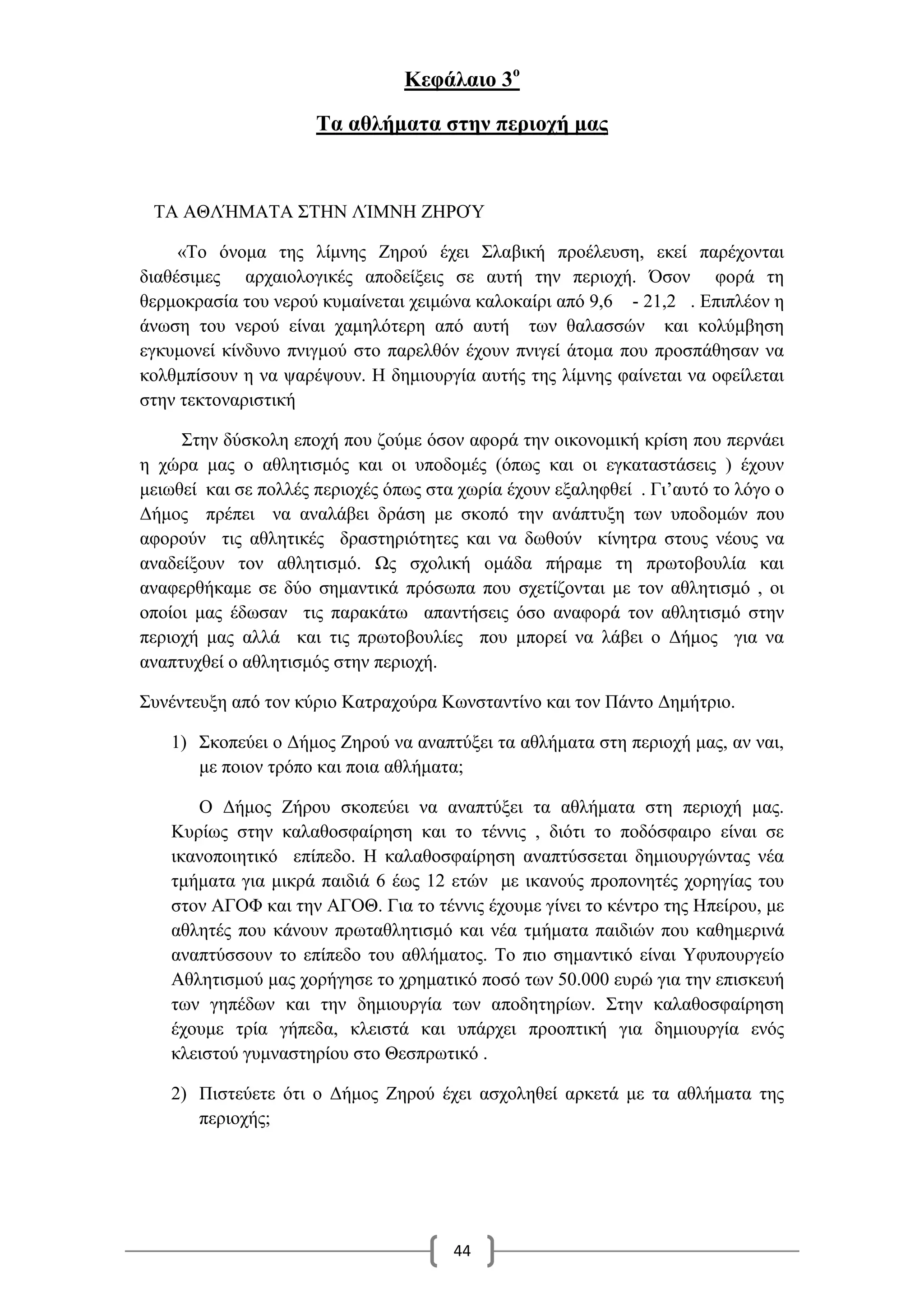 44
Κεφάλαιο 3ο
Τα αθλήματα στην περιοχή μας
ΤΑ ΑΘΛΉΜΑΤΑ ΣΤΗΝ ΛΊΜΝΗ ΖΗΡΟΎ
«Το όνομα της λίμνης Ζηρού έχει Σλαβική προέλευση, εκεί παρέχονται
διαθέσιμες αρχαιολογικές αποδείξεις σε αυτή την περιοχή. Όσον φορά τη
θερμοκρασία του νερού κυμαίνεται χειμώνα καλοκαίρι από 9,6 - 21,2 . Επιπλέον η
άνωση του νερού είναι χαμηλότερη από αυτή των θαλασσών και κολύμβηση
εγκυμονεί κίνδυνο πνιγμού στο παρελθόν έχουν πνιγεί άτομα που προσπάθησαν να
κολθμπίσουν η να ψαρέψουν. Η δημιουργία αυτής της λίμνης φαίνεται να οφείλεται
στην τεκτοναριστική
Στην δύσκολη εποχή που ζούμε όσον αφορά την οικονομική κρίση που περνάει
η χώρα μας ο αθλητισμός και οι υποδομές (όπως και οι εγκαταστάσεις ) έχουν
μειωθεί και σε πολλές περιοχές όπως στα χωρία έχουν εξαληφθεί . Γι’αυτό το λόγο ο
Δήμος πρέπει να αναλάβει δράση με σκοπό την ανάπτυξη των υποδομών που
αφορούν τις αθλητικές δραστηριότητες και να δωθούν κίνητρα στους νέους να
αναδείξουν τον αθλητισμό. Ως σχολική ομάδα πήραμε τη πρωτοβουλία και
αναφερθήκαμε σε δύο σημαντικά πρόσωπα που σχετίζονται με τον αθλητισμό , οι
οποίοι μας έδωσαν τις παρακάτω απαντήσεις όσο αναφορά τον αθλητισμό στην
περιοχή μας αλλά και τις πρωτοβουλίες που μπορεί να λάβει ο Δήμος για να
αναπτυχθεί ο αθλητισμός στην περιοχή.
Συνέντευξη από τον κύριο Κατραχούρα Κωνσταντίνο και τον Πάντο Δημήτριο.
1) Σκοπεύει ο Δήμος Ζηρού να αναπτύξει τα αθλήματα στη περιοχή μας, αν ναι,
με ποιον τρόπο και ποια αθλήματα;
Ο Δήμος Ζήρου σκοπεύει να αναπτύξει τα αθλήματα στη περιοχή μας.
Κυρίως στην καλαθοσφαίρηση και το τέννις , διότι το ποδόσφαιρο είναι σε
ικανοποιητικό επίπεδο. Η καλαθοσφαίρηση αναπτύσσεται δημιουργώντας νέα
τμήματα για μικρά παιδιά 6 έως 12 ετών με ικανούς προπονητές χορηγίας του
στον ΑΓΟΦ και την ΑΓΟΘ. Για το τέννις έχουμε γίνει το κέντρο της Ηπείρου, με
αθλητές που κάνουν πρωταθλητισμό και νέα τμήματα παιδιών που καθημερινά
αναπτύσσουν το επίπεδο του αθλήματος. Το πιο σημαντικό είναι Υφυπουργείο
Αθλητισμού μας χορήγησε το χρηματικό ποσό των 50.000 ευρώ για την επισκευή
των γηπέδων και την δημιουργία των αποδητηρίων. Στην καλαθοσφαίρηση
έχουμε τρία γήπεδα, κλειστά και υπάρχει προοπτική για δημιουργία ενός
κλειστού γυμναστηρίου στο Θεσπρωτικό .
2) Πιστεύετε ότι ο Δήμος Ζηρού έχει ασχοληθεί αρκετά με τα αθλήματα της
περιοχής;
 