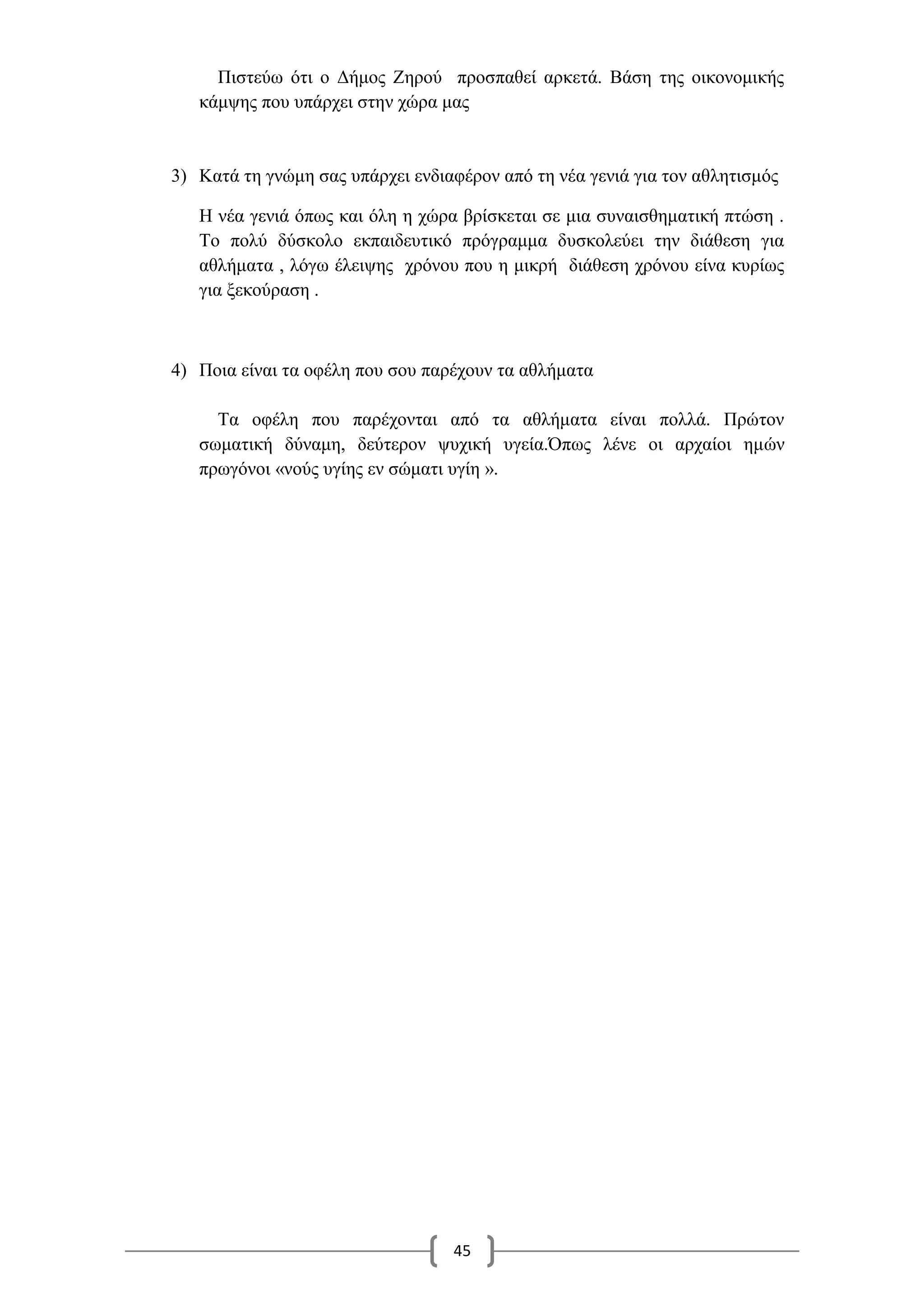 45
Πιστεύω ότι ο Δήμος Ζηρού προσπαθεί αρκετά. Βάση της οικονομικής
κάμψης που υπάρχει στην χώρα μας
3) Κατά τη γνώμη σας υπάρχει ενδιαφέρον από τη νέα γενιά για τον αθλητισμός
Η νέα γενιά όπως και όλη η χώρα βρίσκεται σε μια συναισθηματική πτώση .
Το πολύ δύσκολο εκπαιδευτικό πρόγραμμα δυσκολεύει την διάθεση για
αθλήματα , λόγω έλειψης χρόνου που η μικρή διάθεση χρόνου είνα κυρίως
για ξεκούραση .
4) Ποια είναι τα οφέλη που σου παρέχουν τα αθλήματα
Τα οφέλη που παρέχονται από τα αθλήματα είναι πολλά. Πρώτον
σωματική δύναμη, δεύτερον ψυχική υγεία.Όπως λένε οι αρχαίοι ημών
πρωγόνοι «νούς υγίης εν σώματι υγίη ».
 