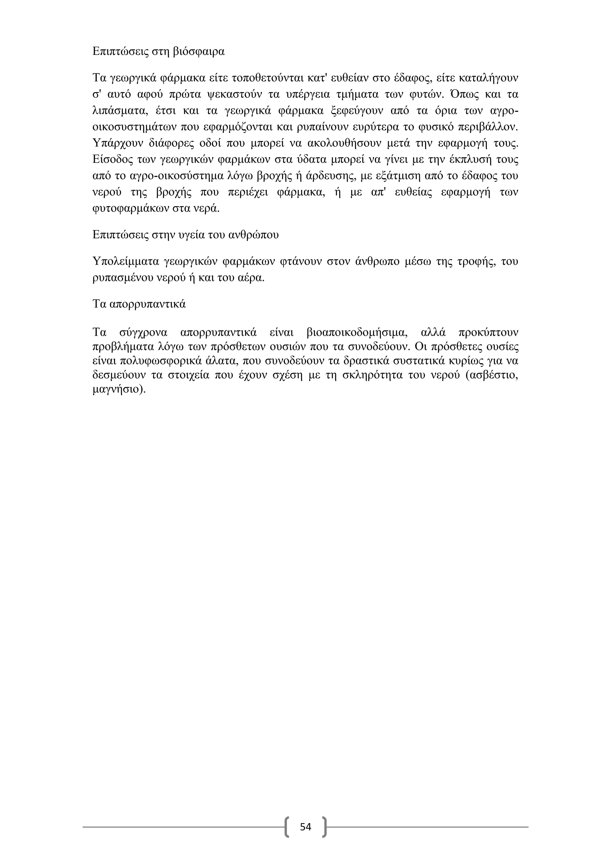 54
Επιπτώσεις στη βιόσφαιρα
Τα γεωργικά φάρμακα είτε τοποθετούνται κατ' ευθείαν στο έδαφος, είτε καταλήγουν
σ' αυτό αφού πρώτα ψεκαστούν τα υπέργεια τμήματα των φυτών. Όπως και τα
λιπάσματα, έτσι και τα γεωργικά φάρμακα ξεφεύγουν από τα όρια των αγρο-
οικοσυστημάτων που εφαρμόζονται και ρυπαίνουν ευρύτερα το φυσικό περιβάλλον.
Υπάρχουν διάφορες οδοί που μπορεί να ακολουθήσουν μετά την εφαρμογή τους.
Είσοδος των γεωργικών φαρμάκων στα ύδατα μπορεί να γίνει με την έκπλυσή τους
από το αγρο-οικοσύστημα λόγω βροχής ή άρδευσης, με εξάτμιση από το έδαφος του
νερού της βροχής που περιέχει φάρμακα, ή με απ' ευθείας εφαρμογή των
φυτοφαρμάκων στα νερά.
Επιπτώσεις στην υγεία του ανθρώπου
Υπολείμματα γεωργικών φαρμάκων φτάνουν στον άνθρωπο μέσω της τροφής, του
ρυπασμένου νερού ή και του αέρα.
Τα απορρυπαντικά
Τα σύγχρονα απορρυπαντικά είναι βιοαποικοδομήσιμα, αλλά προκύπτουν
προβλήματα λόγω των πρόσθετων ουσιών που τα συνοδεύουν. Οι πρόσθετες ουσίες
είναι πολυφωσφορικά άλατα, που συνοδεύουν τα δραστικά συστατικά κυρίως για να
δεσμεύουν τα στοιχεία που έχουν σχέση με τη σκληρότητα του νερού (ασβέστιο,
μαγνήσιο).
 