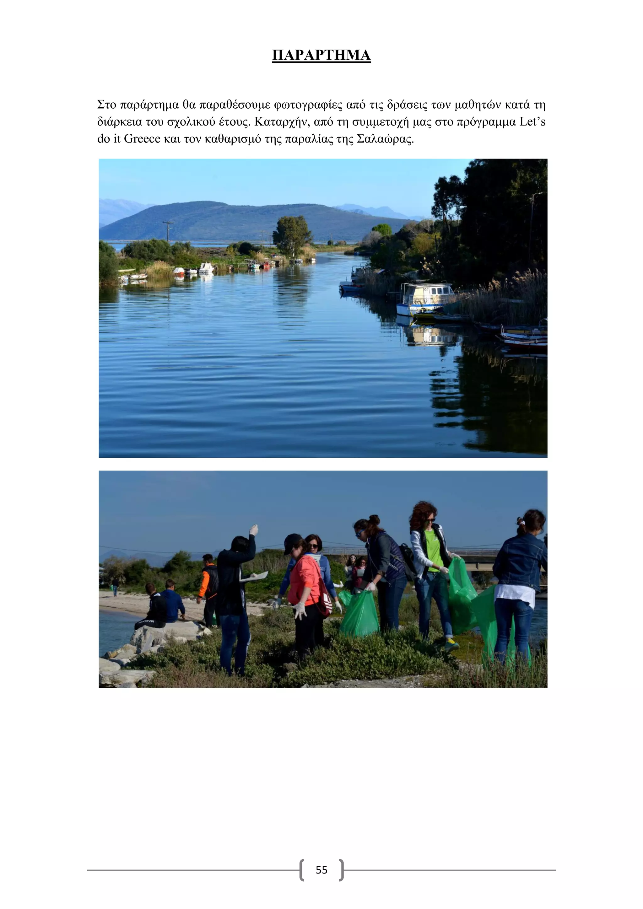 55
ΠΑΡΑΡΤΗΜΑ
Στο παράρτημα θα παραθέσουμε φωτογραφίες από τις δράσεις των μαθητών κατά τη
διάρκεια του σχολικού έτους. Καταρχήν, από τη συμμετοχή μας στο πρόγραμμα Let’s
do it Greece και τον καθαρισμό της παραλίας της Σαλαώρας.
 